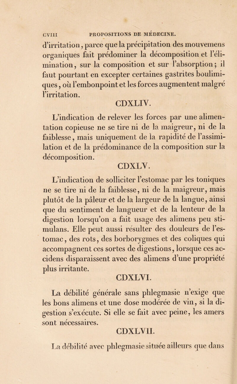 d’irritation, parce que la précipitation des mouvemens organiques fait prédominer la décomposition et l’éli- mination , sur la composition et sur l’absorption ; il faut pourtant en excepter certaines gastrites boulimi- ques , ou l’embonpoint et les forces augmentent malgré l’irritation. CDXLIY. L’indication de relever les forces par une alimen- tation copieuse ne se tire ni de la maigreur, ni de la faiblesse, mais uniquement de la rapidité de l’assimi- lation et de la prédominance de la composition sur la décomposition. CDXLY. L’indication de solliciter l’estomac par les toniques ne se tire ni de la faiblesse, ni de la maigreur, mais plutôt de la pâleur et de la largeur de la langue, ainsi que du sentiment de langueur et de la lenteur de la digestion lorsqu’on a fait usage des alimens peu sti- mulans. Elle peut aussi résulter des douleurs de l’es- tomac , des rots, des borborygmes et des coliques qui accompagnent ces sortes de digestions, lorsque ces ac- cidens disparaissent avec des alimens d’une propriété plus irritante. CDXLYI. La débilité générale sans phlegmasie n’exige que les bons alimens et une dose modérée de vin, si la di- gestion s’exécute. Si elle se fait avec peine, les amers sont nécessaires. CDXLY1I. La débilité avec phlegmasie située ailleurs que dans