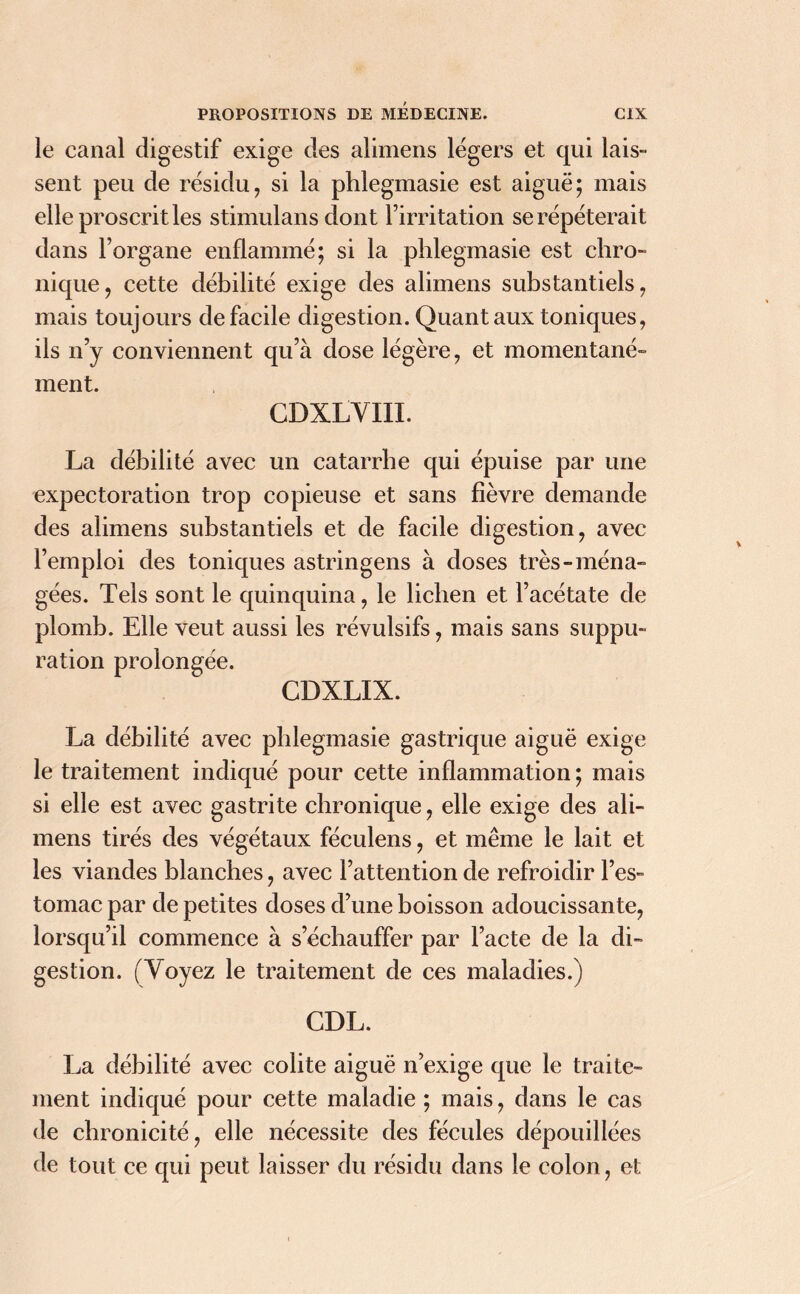 le canal digestif exige des alimens légers et qui lais- sent peu de résidu, si la phlegmasie est aiguë; mais elle proscrit les stimulans dont l’irritation se répéterait dans l’organe enflammé; si la phlegmasie est chro- nique, cette débilité exige des alimens substantiels, mais toujours de facile digestion. Quant aux toniques, ils n’y conviennent qu’à dose légère, et momentané- ment. CDXLVIII. La débilité avec un catarrhe qui épuise par une expectoration trop copieuse et sans fièvre demande des alimens substantiels et de facile digestion, avec l’emploi des toniques astringens à doses très-ména- gées. Tels sont le quinquina, le lichen et l’acétate de plomb. Elle veut aussi les révulsifs, mais sans suppu- ration prolongée. CDXLIX. La débilité avec phlegmasie gastrique aiguë exige le traitement indiqué pour cette inflammation ; mais si elle est avec gastrite chronique, elle exige des ali- mens tirés des végétaux féculens, et même le lait et les viandes blanches, avec l’attention de refroidir l’es- tomac par de petites doses d’une boisson adoucissante, lorsqu’il commence à s’échauffer par l’acte de la di- gestion. (Voyez le traitement de ces maladies.) CDL. La débilité avec colite aiguë n’exige que le traite- ment indiqué pour cette maladie ; mais, dans le cas de chronicité, elle nécessite des fécules dépouillées de tout ce qui peut laisser du résidu dans le colon, et