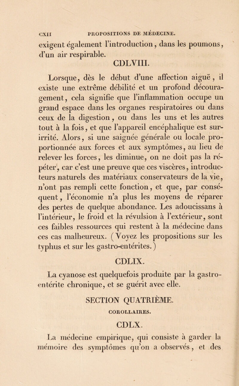 exigent également l’introduction, dans les poumons , d’un air respirable. CDLYIII. Lorsque , dès le début d’une affection aiguë , il existe une extrême débilité et un profond découra- gement, cela signifie que l’inflammation occupe un grand espace dans les organes respiratoires ou dans ceux de la digestion, ou dans les uns et les autres tout à la fois, et que l’appareil encéphalique est sur- irrité. Alors, si une saignée générale ou locale pro- portionnée aux forces et aux symptômes, au lieu de relever les forces, les diminue, on ne doit pas la ré- péter ? car c’est une preuve que ces viscères, introduc- teurs naturels des matériaux conservateurs de la vie, n’ont pas rempli cette fonction, et que, par consé- quent , l’économie n’a plus les moyens de réparer des pertes de quelque abondance. Les adoucissans à l’intérieur, le froid et la révulsion à l’extérieur, sont ces faibles ressources qui restent à la médecine dans ces cas malheureux. (Voyez les propositions sur les typhus et sur les gastro-entérites. ) CDLIX. La cyanose est quelquefois produite par la gastro- entérite chronique, et se guérit avec elle. SEGTION QUATRIÈME. COROLLAIRES. CDLX. La médecine empirique, qui consiste à garder la mémoire des symptômes qu’on a observés , et des