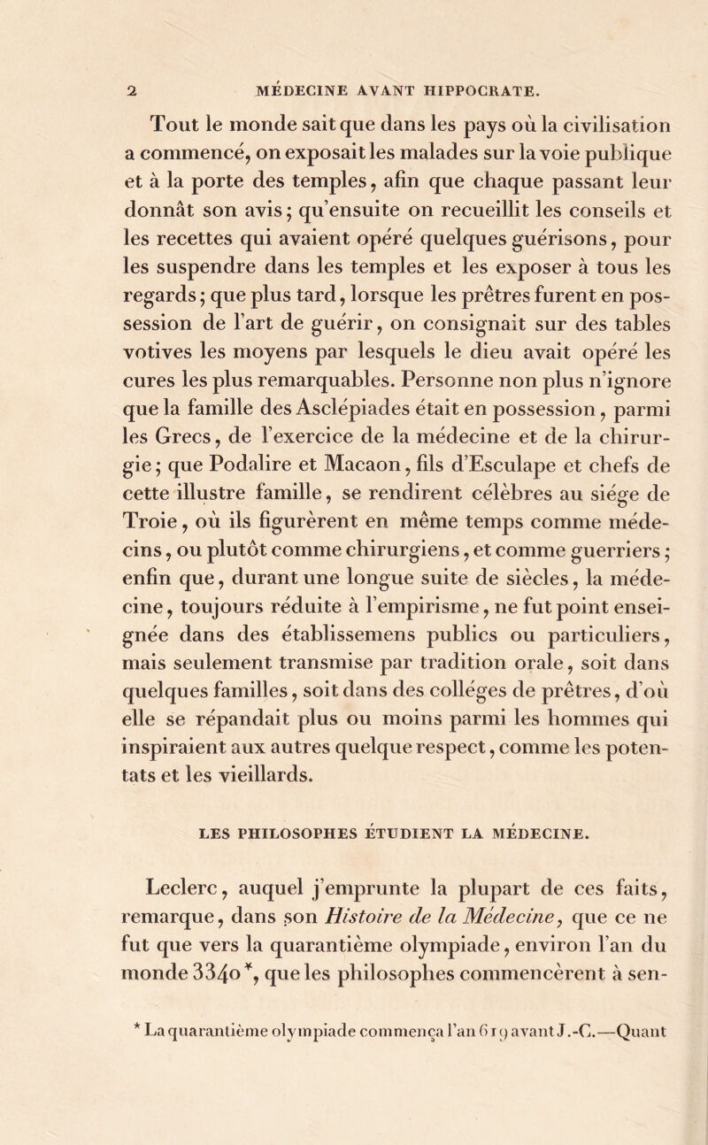 Tout le monde sait que dans les pays où la civilisation a commencé, on exposait les malades sur la voie publique et à la porte des temples, afin que chaque passant leur donnât son avis ; qu’ensuite on recueillit les conseils et les recettes qui avaient opéré quelques guérisons, pour les suspendre dans les temples et les exposer à tous les regards ; que plus tard, lorsque les prêtres furent en pos- session de l’art de guérir, on consignait sur des tables votives les moyens par lesquels le dieu avait opéré les cures les plus remarquables. Personne non plus n’ignore que la famille des Asclépiades était en possession, parmi les Grecs, de l’exercice de la médecine et de la chirur- gie ; que Podalire et Macaon, fils d’Esculape et chefs de cette illustre famille, se rendirent célèbres au siège de Troie, où ils figurèrent en même temps comme méde- cins , ou plutôt comme chirurgiens, et comme guerriers ; enfin que, durant une longue suite de siècles, la méde- cine, toujours réduite à l’empirisme, ne fut point ensei- gnée dans des établissemens publics ou particuliers, mais seulement transmise par tradition orale, soit dans quelques familles, soit dans des collèges de prêtres, d’où elle se répandait plus ou moins parmi les hommes qui inspiraient aux autres quelque respect, comme les poten- tats et les vieillards. LES PHILOSOPHES ETUDIENT LA MEDECINE. Leclerc, auquel j’emprunte la plupart de ces faits, remarque, dans son Histoire de la Médecine, que ce ne fut que vers la quarantième olympiade, environ l’an du monde 334o*, que les philosophes commencèrent à sen- * La quarantième olympiade commença l’an 619 avant J.-C.—Quant