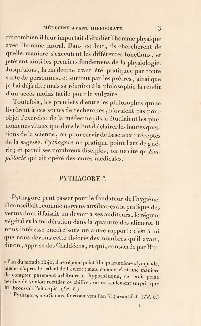 tir combien il leur importait d’étudier l’homme physique avec l’homme moral. Dans ce but, ils cherchèrent de quelle manière s’exécutent les différentes fonctions, et jetèrent ainsi les premiers fondemens de la physiologie. Jusqu’alors, la médecine avait été pratiquée par toute sorte de personnes, et surtout par les prêtres, ainsi que je l’ai déjà dit ; mais sa réunion à la philosophie la rendit d’un accès moins facile pour le vulgaire. Toutefois, les premiers d’entre les philosophes qui se livrèrent à ces sortes de recherches, n’avaient pas pour objet l’exercice de la médecine 5 ils n’étudiaient les phé- nomènes vitaux que dans le but d’éclairer les hautes ques- tions de la science, ou pour servir de base aux préceptes de la sagesse. Pythagore ne pratiqua point l’art de gué- rir ; et parmi ses nombreux disciples, on ne cite qu’E/n- pédocle qui ait opéré des cures médicales. PYTHAGORE *. Pythagore peut passer pour le fondateur de l’hygiène. Il conseillait, comme moyens auxiliaires à la pratique des vertus dont il fai sait un devoir à ses auditeurs, le régime végétal et la modération dans la quantité des alimens. Il nous intéresse encore sous un autre rapport : c’est à lui que nous devons cette théorie des nombres qu’il avait dit-on, apprise des Chaldéens, et qui, consacrée par Hip- à Pan du monde 334o, il ne répond point à la quarantième olympiade, même d’après le calcul de Leclerc ; mais comme c’est une manière de compter purement arbitraire et hypothétique, ce serait peine perdue de vouloir rectifier ce chiffre : on est seulement surpris que M. Broussais l’ait copié. (Éd. B.) k Pythagore, néàSamos, florissait vers l’an 534 avant J.-C. {Éd. B.)