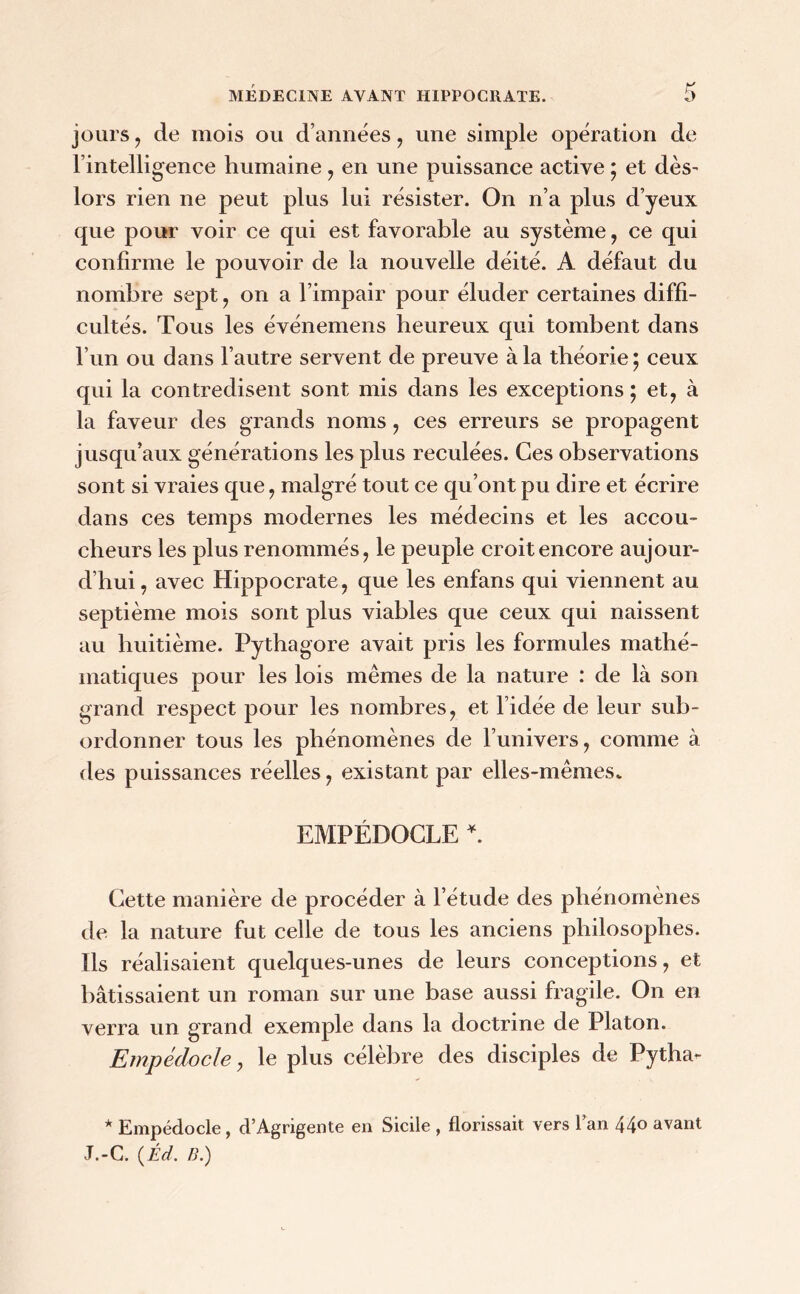 jours, de mois ou d’années , une simple opération de l’intelligence humaine , en une puissance active ; et dès- lors rien ne peut plus lui résister. On n’a plus d’yeux que pour voir ce qui est favorable au système , ce qui confirme le pouvoir de la nouvelle déité. A défaut du nombre sept, on a l’impair pour éluder certaines diffi- cultés. Tous les événemens heureux qui tombent dans l’un ou dans l’autre servent de preuve à la théorie 5 ceux qui la contredisent sont mis dans les exceptions ; et, à la faveur des grands noms, ces erreurs se propagent jusqu’aux générations les plus reculées. Ces observations sont si vraies que, malgré tout ce qu’ont pu dire et écrire dans ces temps modernes les médecins et les accou- cheurs les plus renommés, le peuple croit encore aujour- d’hui, avec Hippocrate, que les enfans qui viennent au septième mois sont plus viables que ceux qui naissent au huitième. Pythagore avait pris les formules mathé- matiques pour les lois mêmes de la nature : de là son grand respect pour les nombres, et l’idée de leur sub- ordonner tous les phénomènes de l’univers, comme à des puissances réelles, existant par elles-mêmes» EMPÉDOCLE *. Cette manière de procéder à l’étude des phénomènes de la nature fut celle de tous les anciens philosophes. Ils réalisaient quelques-unes de leurs conceptions, et bâtissaient un roman sur une base aussi fragile. On en verra un grand exemple dans la doctrine de Platon. Empédocle, le plus célèbre des disciples de Pytha*- * Empédocle, d’Agrigente en Sicile , florissait vers l’an 440 avant J.-C. (.Éd. B.)