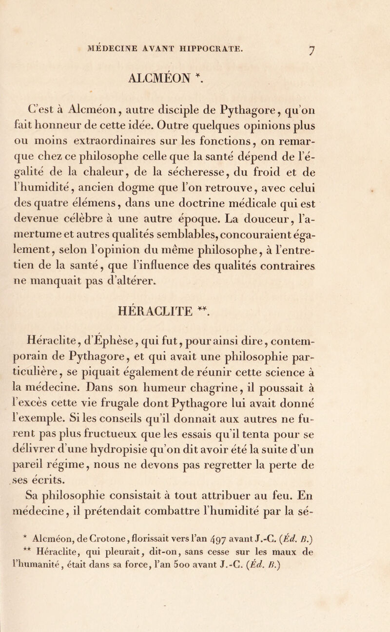 ALCMÉON \ C’est à Alcméon, autre disciple de Pythagore, qu’on fait honneur de cette idée. Outre quelques opinions plus ou moins extraordinaires sur les fonctions, on remar- que chez ce philosophe celle que la santé dépend de l’é- galité de la chaleur, de la sécheresse, du froid et de l’humidité, ancien dogme que l’on retrouve, avec celui des quatre élémens, dans une doctrine médicale qui est devenue célèbre à une autre époque. La douceur , l’a- mertume et autres qualités semblables, concouraient éga- lement , selon l’opinion du même philosophe, à l’entre- tien de la santé, que l’influence des qualités contraires ne manquait pas d’altérer. HÉRACLITE * **. Héraclite, d’Éphèse, qui fut, pour ainsi dire, contem- porain de Pythagore, et qui avait une philosophie par- ticulière, se piquait également de réunir cette science à la médecine. Dans son humeur chagrine, il poussait à l’excès cette vie frugale dont Pythagore lui avait donné l’exemple. Si les conseils qu’il donnait aux autres ne fu- rent pas plus fructueux que les essais qu il tenta pour se délivrer d’une hydropisie qu’on dit avoir été la suite d’un pareil régime, nous ne devons pas regretter la perte de ses écrits. Sa philosophie consistait à tout attribuer au feu. En médecine, il prétendait combattre l’humidité par la sé~ * Alcméon, de Crotone, florissait vers l’an 497 avant JT.-C. (Éd. B.) ** Héraclite, qui pleurait, dit-on, sans cesse sur les maux de l’humanité, était dans sa force, l’an 5oo avant J.-G. {Éd. B.)