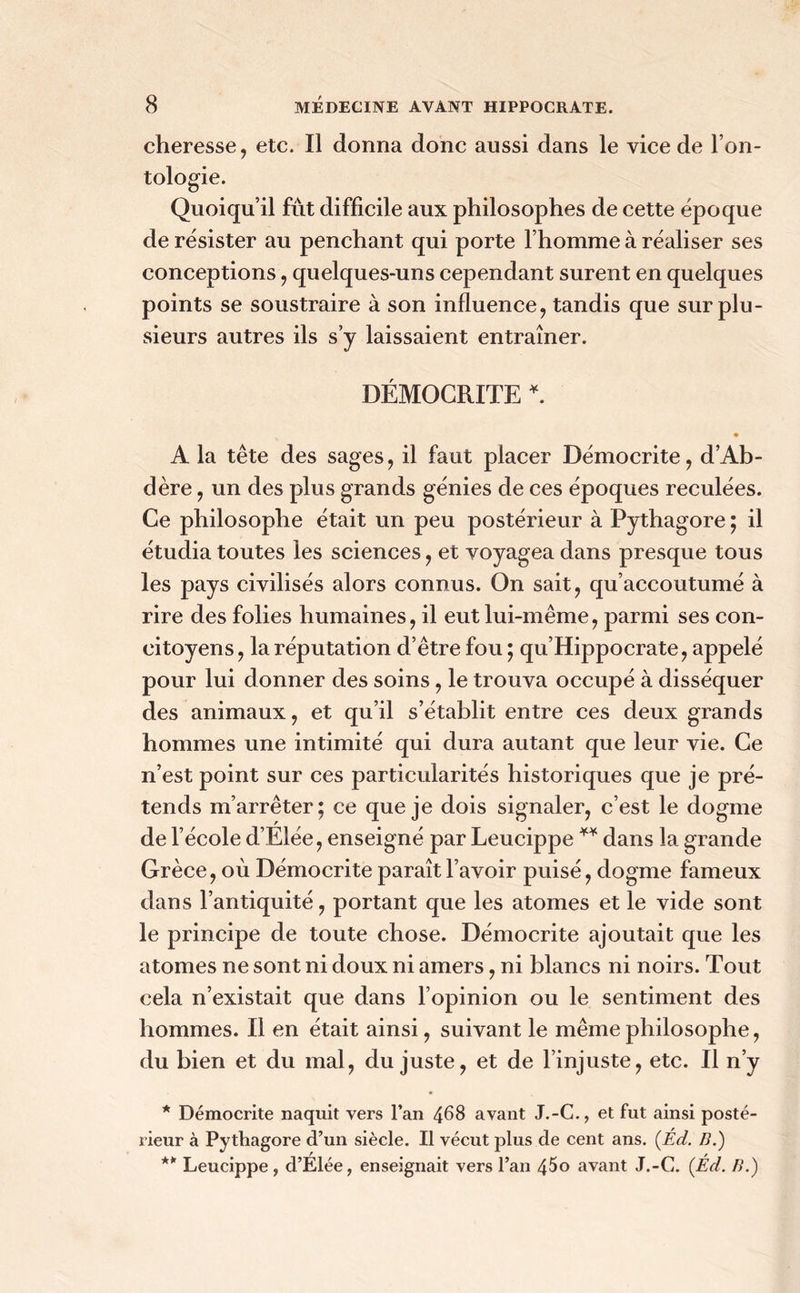 cheresse, etc. Il donna donc aussi dans le vice de l’on- tologie. Quoiqu’il fût difficile aux philosophes de cette époque de résister au penchant qui porte l’homme à réaliser ses conceptions, quelques-uns cependant surent en quelques points se soustraire à son influence, tandis que sur plu- sieurs autres ils s’y laissaient entraîner. DÉMOGRITE *. • A la tête des sages, il faut placer Démocrite, d’Ab- dère, un des plus grands génies de ces époques reculées. Ce philosophe était un peu postérieur à Pythagore ; il étudia toutes les sciences, et voyagea dans presque tous les pays civilisés alors connus. On sait, qu’accoutumé à rire des folies humaines, il eut lui-même, parmi ses con- citoyens, la réputation d’être fou ; qu’Hippocrate, appelé pour lui donner des soins, le trouva occupé à disséquer des animaux, et qu’il s’établit entre ces deux grands hommes une intimité qui dura autant que leur vie. Ce n’est point sur ces particularités historiques que je pré- tends m’arrêter; ce que je dois signaler, c’est le dogme de l’école d’Elée, enseigné par Leucippe ** dans la grande Grèce, où Démocrite paraît l’avoir puisé, dogme fameux dans l’antiquité, portant que les atomes et le vide sont le principe de toute chose. Démocrite ajoutait que les atomes ne sont ni doux ni amers, ni blancs ni noirs. Tout cela n’existait que dans l’opinion ou le sentiment des hommes. Il en était ainsi, suivant le même philosophe, du bien et du mal, du juste, et de l’injuste, etc. Il n’y * Démocrite naquit vers l’an 468 avant J.-C., et fut ainsi posté- rieur à Pythagore d’un siècle. Il vécut plus de cent ans. (Éd. B.) ** Leucippe, d’Élée, enseignait vers l’an 45o avant J.-C. (Ed. B.)