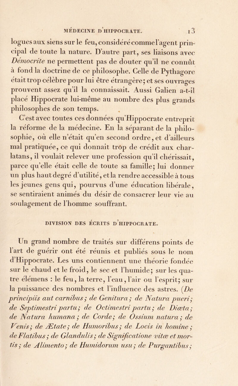 lo gués aux siens sur le feu, considéré comme l’agent prin- cipal de toute la nature. D’autre part, ses liaisons avec Démocrite ne permettent pas de douter qu’il ne connût à fond la doctrine de ce philosophe. Celle de Pythagore était trop célèbre pour lui être étrangère; et ses ouvrages prouvent assez qu’il la connaissait. Aussi Galien a-t-il placé Hippocrate lui-même au nombre des plus grands philosophes de son temps. C’est avec toutes ces données qu’Hippocrate entreprit la réforme de la médecine. En la séparant de la philo- sophie, où elle n’était qu’en second ordre, et d’ailleurs mal pratiquée, ce qui donnait trop de crédit aux char- latans, il voulait relever une profession qu’il chérissait, parce qu’elle était celle de toute sa famille; lui donner un plus haut degré d’utilité, et la rendre accessible à tous les jeunes gens qui, pourvus d’une éducation libérale, se sentiraient animés du désir de consacrer leur vie au soulagement de l’homme souffrant. DIVISION DES ÉCRITS D HIPPOCRATE. Un grand nombre de traités sur différens points de 1 art de guérir ont été réunis et publiés sous le nom d’Hippocrate. Les uns contiennent une théorie fondée sur le chaud et le froid, le sec et l’humide; sur les qua- tre élémeris : le feu, la terre, l’eau,l’air ou l’esprit; sur la puissance des nombres et l’influence des astres. (De principiis aut carnibus ; de Genitura ; de Naturel pueri; de Septimestripartit; de Octimestripartu; de Diœta; de Natura humana ; de Corde; de Ossium natura ; de Venis; de Ætate ; de Humoribus ; de Locis in homine ; de Flatibus ; de Glandulis; de Significatione rnitee etmor- tis; de Alimenta; de Humidorum usu; de Purgantibus;