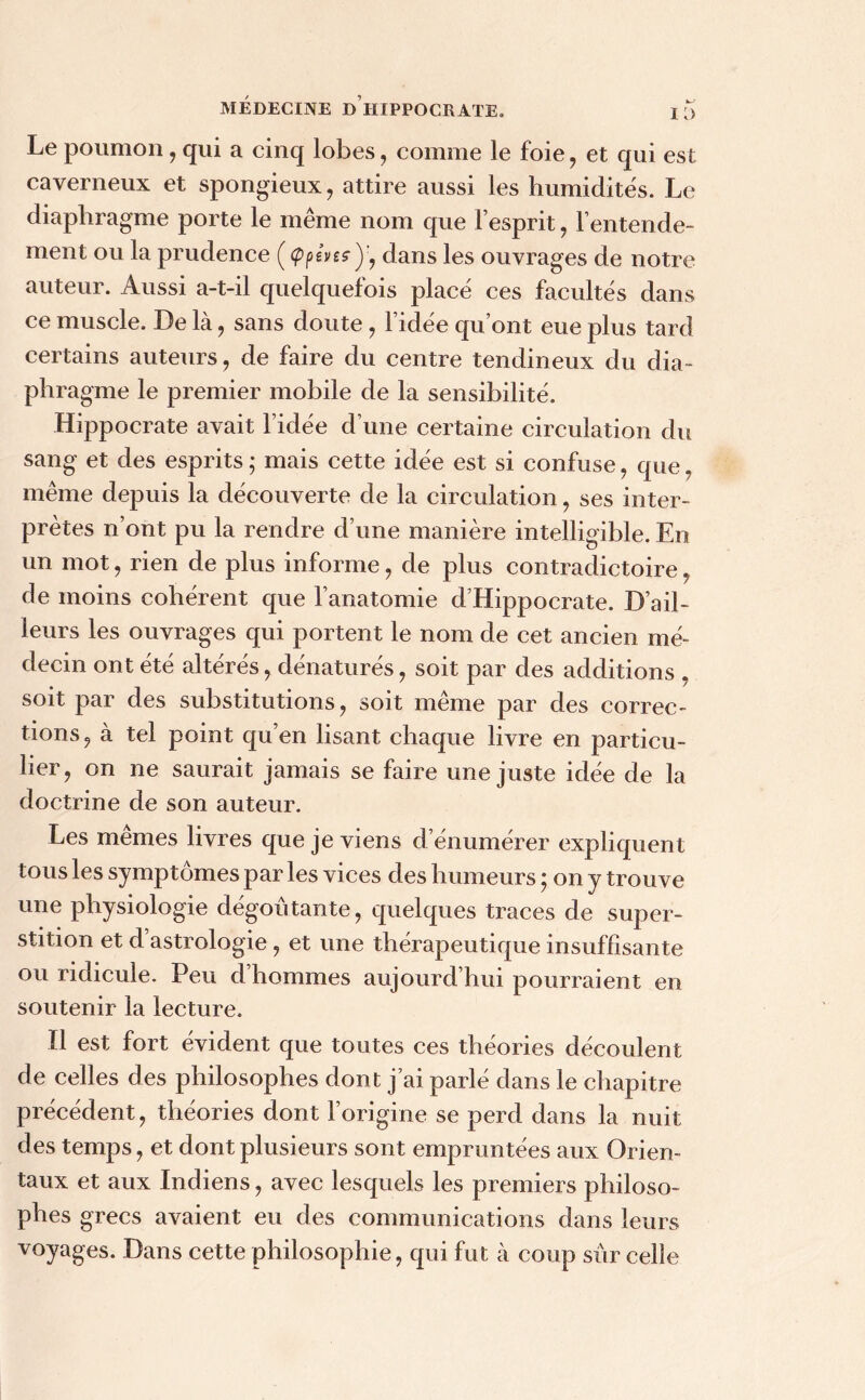 Le poumon, qui a cinq lobes, comme le foie, et qui est caverneux et spongieux , attire aussi les humidités. Le diaphragme porte le même nom que l’esprit, l’entende- ment ou la prudence ( <ppeW , dans les ouvrages de notre auteur. Aussi a-t-il quelquefois placé ces facultés dans ce muscle. De là, sans doute, l’idée qu’ont eue plus tard certains auteurs, de faire du centre tendineux du dia- phragme le premier mobile de la sensibilité. Hippocrate avait l’idée d’une certaine circulation du sang et des esprits ; mais cette idée est si confuse , que. même depuis la découverte de la circulation, ses inter- prètes n’ont pu la rendre d’une manière intelligible. En un mot, rien de plus informe , de plus contradictoire , de moins cohérent que l’anatomie d’Hippocrate. D’ail- leurs les ouvrages qui portent le nom de cet ancien mé- decin ont été altérés, dénaturés , soit par des additions , soit par des substitutions, soit même par des correc- tions, à tel point qu’en lisant chaque livre en particu- lier, on ne saurait jamais se faire une juste idée de la doctrine de son auteur. Les memes livres que je viens d énumérer expliquent tous les symptômes par les vices des humeurs ; on y trouve une physiologie dégoûtante, quelques traces de super- stition et d’astrologie , et une thérapeutique insuffisante ou ridicule. Peu d’hommes aujourd’hui pourraient en soutenir la lecture. Il est fort évident que toutes ces théories découlent de celles des philosophes dont j’ai parlé dans le chapitre précédent, théories dont l’origine se perd dans la nuit des temps, et dont plusieurs sont empruntées aux Orien- taux et aux Indiens, avec lesquels les premiers philoso- phes grecs avaient eu des communications dans leurs voyages. Dans cette philosophie, qui fut à coup sur celle