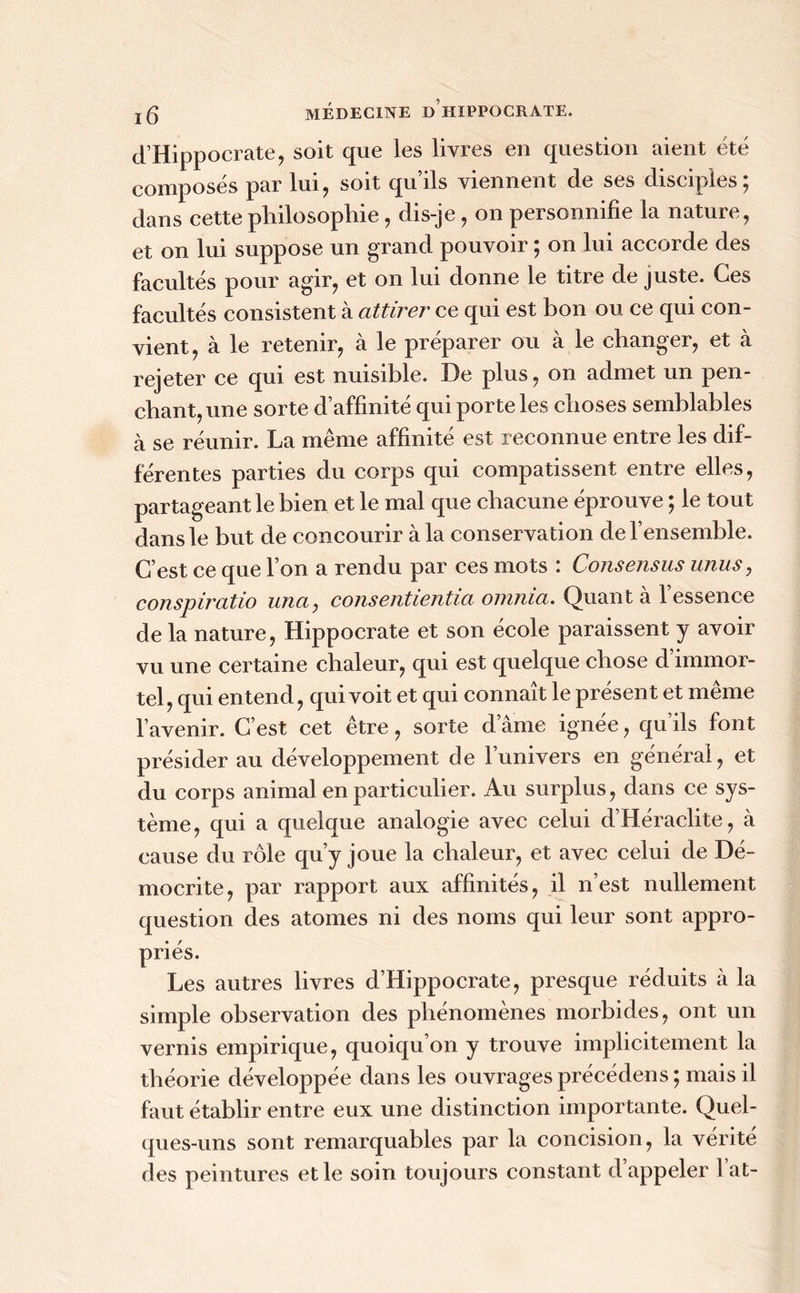 d’Hippocrate, soit que les livres en question aient été composés par lui, soit qu’ils viennent de ses disciples; dans cette philosophie , dis-je , on personnifie la nature, et on lui suppose un grand pouvoir ; on lui accorde des facultés pour agir, et on lui donne le titre de juste. Ces facultés consistent à attirer ce qui est bon ou ce qui con- vient, à le retenir, à le préparer ou à le changer, et à rejeter ce qui est nuisible. De plus, on admet un pen- chant, une sorte d’affinité qui porte les choses semblables à se réunir. La même affinité est reconnue entre les dif- férentes parties du corps qui compatissent entre elles, partageant le bien et le mal que chacune éprouve ; le tout dans le but de concourir à la conservation de l’ensemble. C’est ce que l’on a rendu par ces mots : Consensus unus, conspiratio una, consentientia omnia. Quant à l’essence de la nature, Hippocrate et son école paraissent y avoir vu une certaine chaleur, qui est quelque chose d immor- tel, qui entend, qui voit et qui connaît le présent et meme l’avenir. C’est cet être, sorte dame ignée, qu’ils font présider au développement de l’univers en général, et du corps animal en particulier. Au surplus, dans ce sys- tème, qui a quelque analogie avec celui d’Héraclite, à cause du rôle qu’y joue la chaleur, et avec celui de Dé- mocrite, par rapport aux affinités, il n’est nullement question des atomes ni des noms qui leur sont appro- priés. Les autres livres d’Hippocrate, presque réduits k la simple observation des phénomènes morbides, ont un vernis empirique, quoiqu’on y trouve implicitement la théorie développée dans les ouvrages précédens; mais il faut établir entre eux une distinction importante. Quel- ques-uns sont remarquables par la concision, la vérité des peintures et le soin toujours constant d appeler lat-