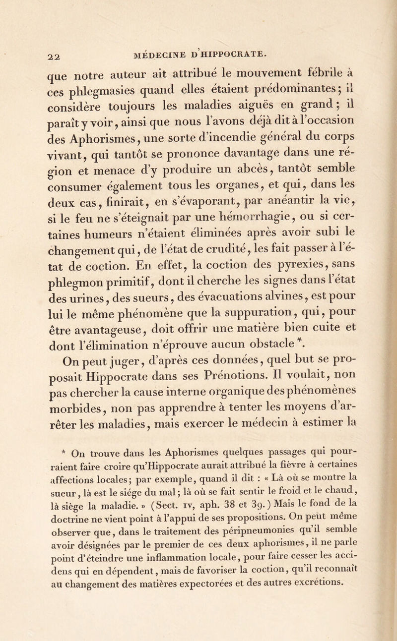 que notre auteur ait attribué le mouvement fébrile à ces phlegmasies quand elles étaient prédominantes; il considère toujours les maladies aiguës en grand; il paraît y voir, ainsi que nous lavons déjà dit à l’occasion des Aphorismes , une sorte d incendie général du corps vivant, qui tantôt se prononce davantage dans une ré- gion et menace d’y produire un abcès, tantôt semble consumer également tous les organes, et qui, dans les deux cas, finirait, en s évaporant, par anéantir la vie, si le feu ne s’éteignait par une hémorrhagie, ou si cer- taines humeurs n’étaient éliminées après avoir subi le changement qui, de l’état de crudité, les fait passer à l’é- tat décoction. En effet, la coction des pyrexies, sans phlegmon primitif, dont il cherche les signes dans 1 état des urines, des sueurs, des évacuations alvines, est pour lui le même phénomène que la suppuration, qui, pour être avantageuse, doit offrir une matière bien cuite et dont l’élimination n’éprouve aucun obstacle *. On peut juger, d’après ces données, quel but se pro- posait Hippocrate dans ses Prénotions. Il voulait, non pas chercher la cause interne organique des phénomènes morbides, non pas apprendre à tenter les moyens d ar- rêter les maladies, mais exercer le médecin à estimer la * On trouve dans les Aphorismes quelques passages qui pour- raient faire croire qu’Hippocrate aurait attribué la fièvre à certaines affections locales; par exemple, quand il dit : « Là où se montre la sueur, là est le siège du mal ; là ou se fait sentir le froid et le chaud, là siège la maladie. » (Sect. iv, aph. 38 et 89.) Mais le fond de la doctrine ne vient point à l’appui de ses propositions. On peut meme observer que, dans le traitement des péripneumonies qu’il semble avoir désignées par le premier de ces deux aphorismes, il ne pai le point d’éteindre une inflammation locale, pour faire cesser les acci- dens qui en dépendent, mais de favoriser la coction, qu il reconnaît au changement des matières expectorées et des autres excrétions.