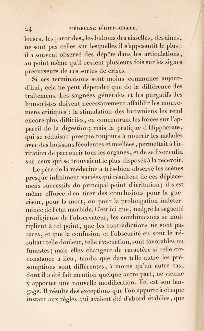 leuses, les parotides , les bubons des aisselles, des aines , ne sont pas celles sur lesquelles il s’appesantit le plus : il a souvent observé des dépôts dans les articulations, au point même qu’il revient plusieurs fois sur les signes précurseurs de ces sortes de crises. Si ces terminaisons sont moins communes aujour- d’hui , cela ne peut dépendre que de la différence des traitemens. Les saignées générales et les purgatifs des humoristes doivent nécessairement affaiblir les mouve- mens critiques : la stimulation des browniens les rend encore plus difficiles, en concentrant les forces sur l’ap- pareil de la digestion; mais la pratique d’Hippocrate, qui se réduisait presque toujours à nourrir les malades avec des boissons féculentes et miellées, permettait à l’ir- ritation de parcourir tous les organes, et de se fixer enfin sur ceux qui se trouvaient le plus disposés à la recevoir. Le père de la médecine a très-bien observé les scènes presque infiniment variées qui résultent de ces déplace- mens successifs du principal point d’irritation; il s’est même efforcé d’en tirer des conclusions pour la gué- rison , pour la mort, ou pour la prolongation indéter- minée de l’état morbide. C’est ici que, malgré la sagacité prodigieuse de l’observateur, les combinaisons se mul- tiplient à tel point, que les contradictions ne sont pas rares, et que la confusion et l’obscurité en sont le ré- sultat : telle douleur, telle évacuation, sont favorables ou funestes ; mais elles changent de caractère si telle cir- constance a lieu, tandis que dans telle autre les pré- somptions sont différentes, à moins qu un autre cas, dont il a été fait mention quelque autre part, ne vienne y apporter une nouvelle modification. Tel est son lan- gage. Il résulte des exceptions que l’on apporte à chaque instant aux règles qui avaient été d’abord établies, que