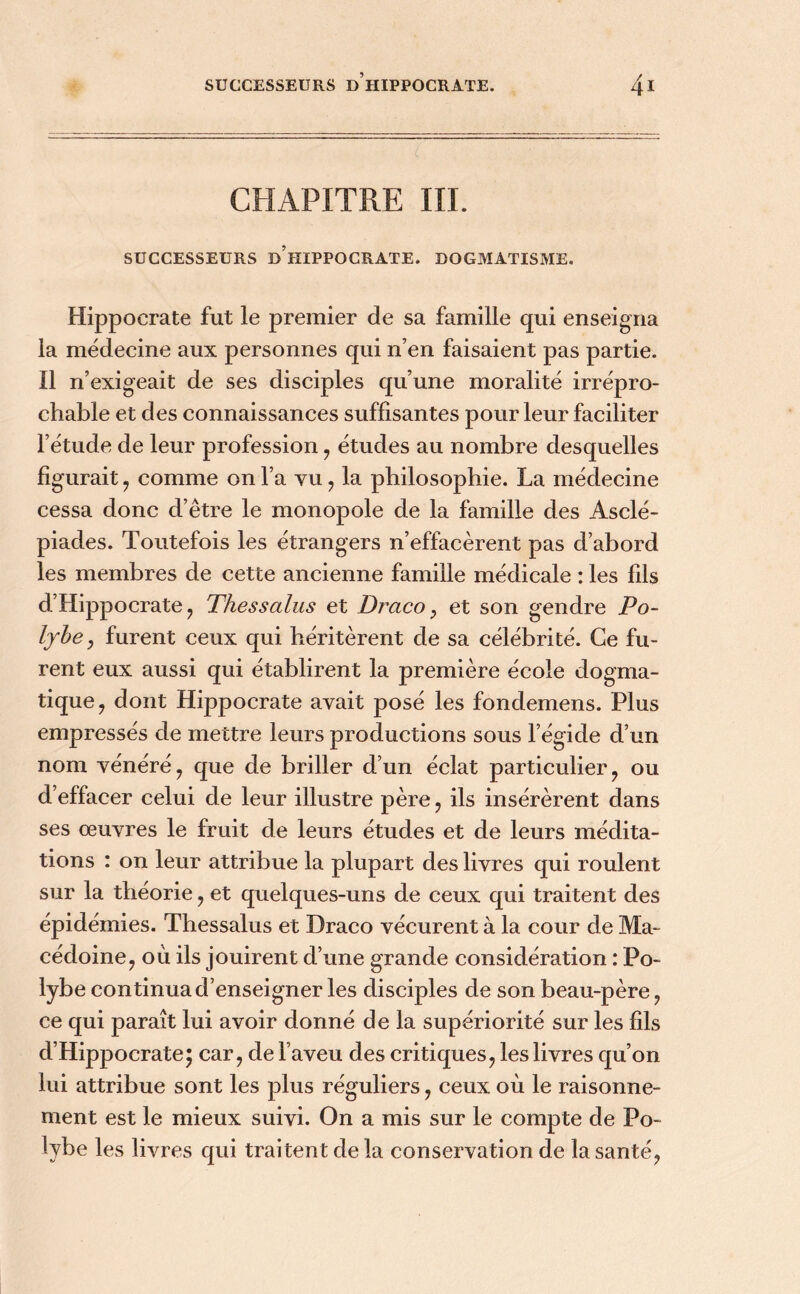 CHAPITRE III. SUCCESSEURS d’iïIPPOCRATE. DOGMATISME. Hippocrate fut le premier de sa famille qui enseigna la médecine aux personnes qui n’en faisaient pas partie. Il n’exigeait de ses disciples qu’une moralité irrépro- chable et des connaissances suffisantes pour leur faciliter l’étude de leur profession , études au nombre desquelles figurait , comme on l’a vu , la philosophie. La médecine cessa donc d’être le monopole de la famille des Asclé- piades. Toutefois les étrangers n’effacèrent pas d’abord les membres de cette ancienne famille médicale : les fils d’Hippocrate, Tliessalus et Draco, et son gendre Po- lybe, furent ceux qui héritèrent de sa célébrité. Ce fu- rent eux aussi qui établirent la première école dogma- tique ? dont Hippocrate avait posé les fondemens. Plus empressés de mettre leurs productions sous l’égide d’un nom vénéré, que de briller d’un éclat particulier, ou d’effacer celui de leur illustre père , ils insérèrent dans ses œuvres le fruit de leurs études et de leurs médita- tions : on leur attribue la plupart des livres qui roulent sur la théorie , et quelques-uns de ceux qui traitent des épidémies. Thessalus et Draco vécurent à la cour de Ma- cédoine , où ils jouirent d’une grande considération : Po~ lybe continua d’enseigner les disciples de son beau-père , ce qui paraît lui avoir donné de la supériorité sur les fils d’Hippocrate5 car, de l’aveu des critiques, les livres qu’on lui attribue sont les plus réguliers, ceux où le raisonne- ment est le mieux suivi. On a mis sur le compte de Po- lybe les livres qui traitent de la conservation de la santé,