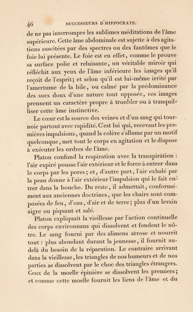 de ne pas interrompre les sublimes méditations de l’âme supérieure. Cette âme abdominale est sujette à des agita- tions suscitées par des spectres ou des fantômes que le foie lui présente. Le foie est en effet , comme le prouve sa surface polie et reluisante, un véritable miroir qui réfléchit aux yeux de l’âme inférieure les images qu il reçoit de l’esprit; et selon qu’il est lui-même irrité par l’amertume de la bile, ou calme par la prédominance des sucs doux d’une nature tout opposée, ces images prennent un caractère propre à troubler ou à tranquil- liser cette âme instinctive. Le cœur est la source des veines et d’un sang qui tour- noie partout avec rapidité. C’est lui qui, recevant les pre- mières impulsions, quand la colère s’allume par un motif quelconque, met tout le corps en agitation et le dispose à exécuter les ordres de l’âme. Platon confond la respiration avec la transpiration : l’air expiré pousse l’air extérieur et le force à entrer dans le corps par les pores; et, d’autre part, l’air exhalé par la peau donne à l’air extérieur l’impulsion qui le fait en- trer dans la bouche. Du reste, il admettait, conforme- ment aux anciennes doctrines, que les chairs sont com- posées de feu, d’eau, d’air et de terre ; plus d’un levain aigre ou piquant et salé. Platon expliquait la vieillesse par l’action continuelle des corps environnans qui dissolvent et fondent le nô- tre. Le sang fourni par des alimens arrose et nourrit tout : plus abondant durant la jeunesse, il fournit au- delà du besoin de la réparation. Le contraire arrivant dans la vieillesse, les triangles de nos humeurs et de nos parties se dissolvent par le choc des triangles étrangeis. Ceux de la moelle epmiere se dissolvent les premiers ;