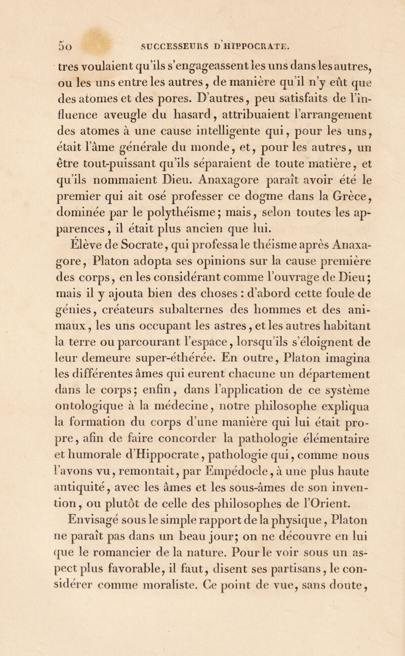 très voulaient qu’ils s’engageassent les uns dans les autres, ou les uns entre les autres, de manière qu’il n’y eût que des atomes et des pores. D’autres, peu satisfaits de l’in- fluence aveugle du hasard, attribuaient l’arrangement des atomes à une cause intelligente qui, pour les uns, était l’âme générale du monde, et, pour les autres, un être tout-puissant qu’ils séparaient de toute matière, et qu’ils nommaient Dieu. Anaxagore paraît avoir été le premier qui ait osé professer ce dogme dans la Grèce, dominée par le polythéisme ; mais, selon toutes les ap- parences , il était plus ancien que lui. Elève de Socrate, qui professa le théisme après Anaxa- gore , Platon adopta ses opinions sur la cause première des corps, en les considérant comme l’ouvrage de Dieu ; mais il y ajouta bien des choses : d’abord cette foule de génies, créateurs subalternes des hommes et des ani- maux , les uns occupant les astres, et les autres habitant la terre ou parcourant l’espace, lorsqu’ils s’éloignent de leur demeure super-éthérée. En outre, Platon imagina les différentes âmes qui eurent chacune un département dans le corps; enfin, dans l’application de ce système ontologique à la médecine, notre philosophe expliqua la formation du corps d’une manière qui lui était pro- pre , afin de faire concorder la pathologie élémentaire et humorale d’Hippocrate, pathologie qui, comme nous l’avons vu, remontait, par Empédocle, à une plus haute antiquité, avec les âmes et les sous-âmes de son inven- tion , ou plutôt de celle des philosophes de l’Orient. Envisagé sous le simple rapport de la physique, Platon ne paraît pas dans un beau jour; on ne découvre en lui que le romancier de la nature. Pour le voir sous un as- pect plus favorable, il faut, disent ses partisans, le con- sidérer comme moraliste. Ce point de vue, sans doute,