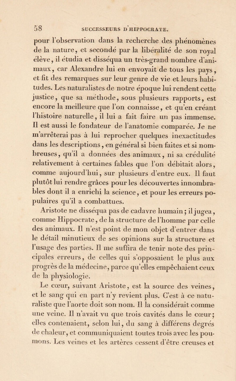 pour l’observation dans la recherche des phénomènes de la nature, et secondé par la libéralité de son royal élève, il étudia et disséqua un très-grand nombre d’ani- maux , car Alexandre lui en envoyait de tous les pays, et fit des remarques sur leur genre de vie et leurs habi- tudes. Les naturalistes de notre époque lui rendent cette justice, que sa méthode, sous plusieurs rapports, est encore la meilleure que l’on connaisse, et qu’en créant l’histoire naturelle, il lui a fait faire un pas immense. Il est aussi le fondateur de l’anatomie comparée. Je ne m’arrêterai pas à lui reprocher quelques inexactitudes dans les descriptions, en général si bien faites et si nom- breuses, qu’il a données des animaux, ni sa crédulité relativement à certaines fables que l’on débitait alors, comme aujourd’hui, sur plusieurs d’entre eux. Il faut plutôt lui rendre grâces pour les découvertes innombra- bles dont il a enrichi la science, et pour les erreurs po- pulaires qu’il a combattues. Aristote ne disséqua pas de cadavre humain ; il jugea, comme Hippocrate, de la structure de l’homme par celle des animaux. Il n’est point de mon objet d’entrer dans le détail minutieux de ses opinions sur la structure et l’usage des parties. Il me suffira de tenir note des prin- cipales erreurs, de celles qui s’opposaient le plus aux progrès de la médecine, parce qu elles empêchaient ceux de la physiologie. Le cœur, suivant Aristote, est la source des veines, et le sang qui en part n’y revient plus. C’est à ce natu- raliste que l’aorte doit son nom. Il la considérait comme une veine. Il n’avait vu que trois cavités dans le cœur ; elles contenaient, selon lui, du sang à différens degrés de chaleur, et communiquaient toutes trois avec les pou- mons. Les veines et les artères cessent d’être creuses et