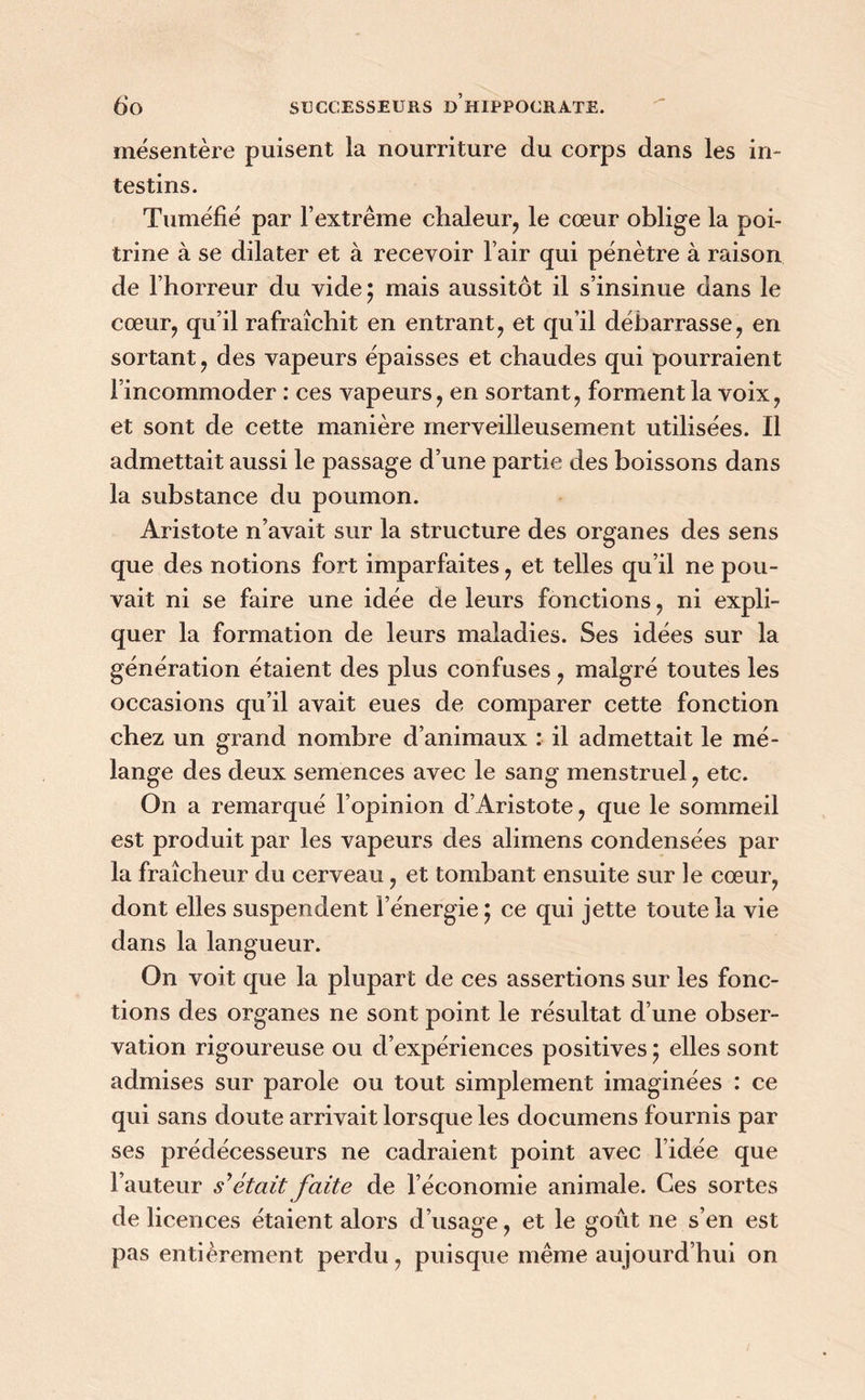 mésentère puisent la nourriture du corps dans les in- testins. Tuméfié par l’extrême chaleur, le cœur oblige la poi- trine à se dilater et à recevoir l’air qui pénètre à raison de l’horreur du vide ; mais aussitôt il s’insinue dans le cœur, qu’il rafraîchit en entrant, et qu’il débarrasse, en sortant, des vapeurs épaisses et chaudes qui pourraient l’incommoder : ces vapeurs, en sortant, forment la voix, et sont de cette manière merveilleusement utilisées. Il admettait aussi le passage d’une partie des boissons dans la substance du poumon. Aristote n’avait sur la structure des organes des sens que des notions fort imparfaites, et telles qu’il ne pou- vait ni se faire une idée de leurs fonctions, ni expli- quer la formation de leurs maladies. Ses idées sur la génération étaient des plus confuses , malgré toutes les occasions qu’il avait eues de comparer cette fonction chez un grand nombre d’animaux : il admettait le mé- lange des deux semences avec le sang menstruel, etc. On a remarqué l’opinion d’Aristote, que le sommeil est produit par les vapeurs des alimens condensées par la fraîcheur du cerveau, et tombant ensuite sur le cœur, dont elles suspendent l’énergie ; ce qui jette toute la vie dans la langueur. On voit que la plupart de ces assertions sur les fonc- tions des organes ne sont point le résultat d’une obser- vation rigoureuse ou d’expériences positives ; elles sont admises sur parole ou tout simplement imaginées : ce qui sans doute arrivait lorsque les documens fournis par ses prédécesseurs ne cadraient point avec l’idée que Fauteur s'était faite de l’économie animale. Ces sortes de licences étaient alors d’usage, et le goût ne s’en est pas entièrement perdu, puisque même aujourd’hui on