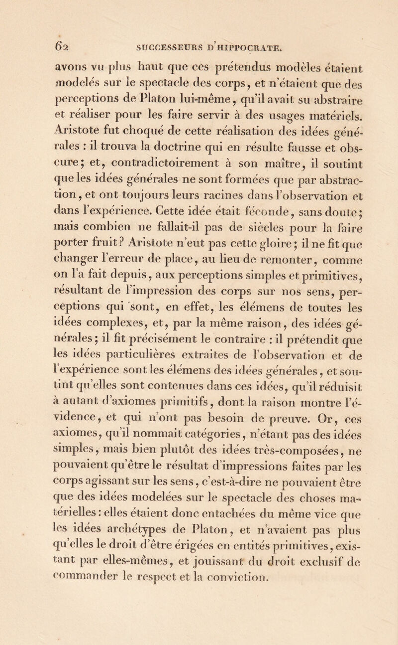 avons vu plus haut que ces prétendus modèles étaient modelés sur le spectacle des corps , et n’étaient que des perceptions de Platon lui-même, qu’il avait su abstraire et réaliser pour les faire servir à des usages matériels. Aristote fut choqué de cette réalisation des idées géné- rales : il trouva la doctrine qui en résulte fausse et obs- cure; et, contradictoirement à son maître, il soutint que les idées générales ne sont formées que par abstrac- tion , et ont toujours leurs racines dans l’observation et dans l’expérience. Cette idée était féconde, sans doute; mais combien ne fallait-il pas de siècles pour la faire porter fruit P Aristote n’eut pas cette gloire ; il ne fit que changer l’erreur de place, au lieu de remonter, comme on l’a fait depuis, aux perceptions simples et primitives, résultant de l’impression des corps sur nos sens, per- ceptions qui sont, en effet, les élémens de toutes les idées complexes, et, par la même raison, des idées gé- nérales ; il fît précisément le contraire : il prétendit que les idées particulières extraites de l’observation et de l’expérience sont les élémens des idées générales, et sou- tint qu elles sont contenues dans ces idées, qu il réduisit à autant d axiomes primitifs, dont la raison montre l’é- vidence , et qui n’ont pas besoin de preuve. Or, ces axiomes, qu’il nommait catégories, n’étant pas des idées simples, mais bien plutôt des idées très-composées, ne pouvaient qu’être le résultat d’impressions faites par les corps agissant sur les sens, c’est-à-dire ne pouvaient être que des idées modelées sur le spectacle des choses ma- térielles : elles étaient donc entachées du même vice que les idées archétypes de Platon, et n’avaient pas plus qu elles le droit d’être érigées en entités primitives, exis- tant par elles-mêmes, et jouissant du droit exclusif de commander le respect et la conviction.