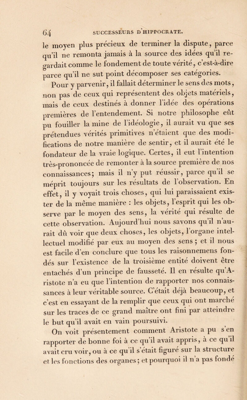 le moyen plus précieux de terminer la dispute, parce qu’il ne remonta jamais à la source des idées qu’il re- gardait comme le fondement de toute vérité, c’est-à-dire parce qu’il ne sut point décomposer ses catégories. Pour y parvenir, il fallait déterminer le sens des mots, non pas de ceux qui représentent des objets matériels, mais de ceux destinés à donner l’idée des opérations premières de l’entendement. Si notre philosophe eût pu fouiller la mine de l’idéologie, il aurait vu que ses prétendues vérités primitives n’étaient que des modi- fications de notre manière de sentir, et il aurait été le fondateur de la vraie logique. Certes, il eut l’intention très-prononcée de remonter à la source première de nos connaissances; mais il n’y put réussir, parce qu’il se méprit toujours sur les résultats de l’observation. En effet, il y voyait trois choses, qui lui paraissaient exis- ter de la meme maniéré les objets, lesput qui les ob- serve par le moyen des sens, la vente qui îesulte de cette observation. Aujourd’hui nous savons qu il n au- rait dû voir que deux choses, les objets, l’organe intel- lectuel modifie par eux au moyen des sens , et il nous est facile d’en conclure que tous les raisonnemens fon- dés sur l’existence de la troisième entité doivent être entachés d’un principe de fausseté. Il en résulte qu’A- ristote n’a eu que 1 intention de rapporter nos connais- sances à leur véritable source. C’était déjà beaucoup, et c’est en essayant de la remplir que ceux qui ont marché sur les traces de ce grand maître ont fini par atteindre le but qu’il avait en vain poursuivi. On voit présentement comment Aristote a pu s’en rapporter de bonne foi à ce qu il avait appris, à ce qu il avait cru voir, ou à ce qu il s était figure sur la structure et les fonctions des organes; et pourquoi il n a pas fondé