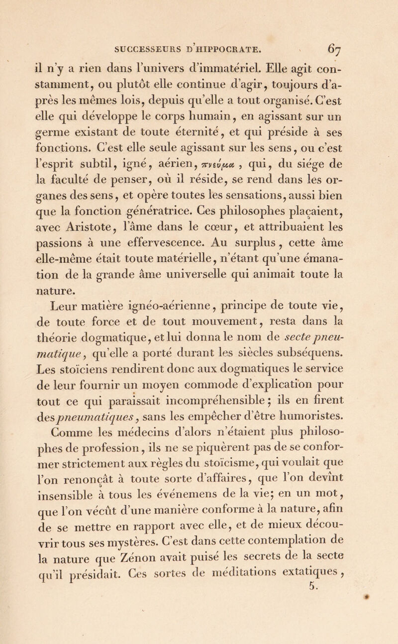 il n’y a rien dans l’univers d’immatériel. Elle agit con- stamment, ou plutôt elle continue d’agir, toujours d’a- près les memes lois, depuis qu’elle a tout organisé. C’est elle qui développe le corps humain, en agissant sur un germe existant de toute éternité, et qui préside à ses fonctions. C’est elle seule agissant sur les sens, ou c’est l’esprit subtil, igné, aérien, irvtvpet , qui, du siège de la faculté de penser, où il réside, se rend dans les or- ganes des sens, et opère toutes les sensations, aussi bien que la fonction génératrice. Ces philosophes plaçaient, avec Aristote, l’âme dans le cœur, et attribuaient les passions à une effervescence. Au surplus , cette âme elle-même était toute matérielle, n’étant qu’une émana- tion de la grande âme universelle qui animait toute la nature. Leur matière ignéo-aérienne, principe de toute vie, de toute force et de tout mouvement, resta dans la théorie dogmatique, et lui donna le nom de secte pneu- matique , qu’elle a porté durant les siècles subséquens. Les stoïciens rendirent donc aux dogmatiques le service de leur fournir un moyen commode d’explication pour tout ce qui paraissait incompréhensible ; ils en firent des pneumatiques, sans les empêcher d’être humoristes. Comme les médecins d’alors n’étaient plus philoso- phes de profession, ils ne se piquèrent pas de se confor- mer strictement aux règles du stoïcisme, qui voulait que l’on renonçât à toute sorte d’affaires, que l’on devînt insensible à tous les événemens de la vie; en un mot, que l’on vécût d’une manière conforme à la nature, afin de se mettre en rapport avec elle, et de mieux décou- vrir tous ses mystères. C’est dans cette contemplation de la nature que Zénon avait puisé les secrets de la secte qu’il présidait. Ces sortes de méditations extatiques , 5 •