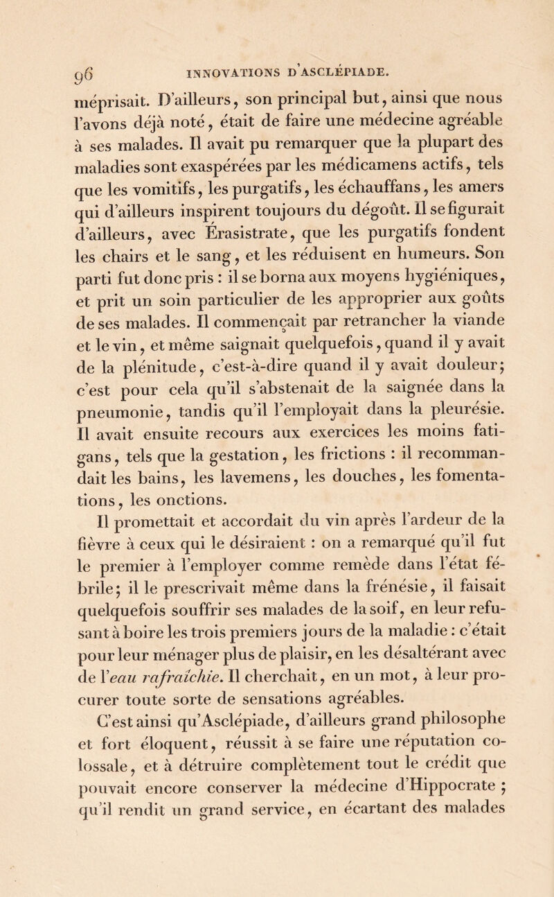 méprisait. D’ailleurs, son principal but, ainsi que nous l’avons déjà noté, était de faire une médecine agréable à ses malades. Il avait pu remarquer que la plupart des maladies sont exaspérées par les médicamens actifs , tels que les vomitifs, les purgatifs , les échauffans, les amers qui d’ailleurs inspirent toujours du dégoût. Il se figurait d’ailleurs , avec Érasistrate, que les purgatifs fondent les chairs et le sang , et les réduisent en humeurs. Son parti fut donc pris : il se borna aux moyens hygiéniques , et prit un soin particulier de les approprier aux goûts de ses malades. Il commençait par retrancher la viande et le vin , et même saignait quelquefois, quand il y avait de la plénitude, c’est-à-dire quand il y avait douleur; c’est pour cela qu’il s’abstenait de la saignee dans la pneumonie, tandis qu’il 1 employait dans la pleuresie. Il avait ensuite recours aux exercices les moins fati- gans, tels que la gestation, les frictions : il recomman- dait les bains, les lavemens, les douches, les fomenta- tions , les onctions. Il promettait et accordait du vin après l’ardeur de la fièvre à ceux qui le désiraient : on a remarqué qu’il fut le premier à l’employer comme remède dans l’état fé- brile ; il le prescrivait même dans la frénésie, il faisait quelquefois souffrir ses malades de la soi!, en leur refu- sant à boire les trois premiers jours de la maladie : c’était pour leur ménager plus de plaisir, en les désaltérant avec de Y eau rafraîchie. Il cherchait, en un mot, à leur pro- curer toute sorte de sensations agréables. C’est ainsi qu’ Asclépiade, d’ailleurs grand philosophe et fort éloquent, réussit à se faire une réputation co- lossale, et à détruire complètement tout le crédit que pouvait encore conserver la médecine d Hippocrate ; qu’il rendit un grand service, en écartant des malades