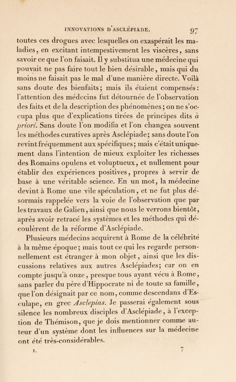 toutes ces drogues avec lesquelles on exaspérait les ma- ladies , en excitant intempestivement les viscères, sans savoir ce que l’on faisait. Il y substitua une médecine qui pouvait ne pas faire tout le bien désirable , mais qui du moins ne faisait pas le mal d’une manière directe. Voilà sans doute des bienfaits; mais ils étaient compensés: l’attention des médecins fut détournée de l’observation des faits et de la description des phénomènes ; on ne s’oc- cupa plus que d’explications tirées de principes dits à priori. Sans doute l’on modifia et l’on changea souvent les méthodes curatives après Asclépiade; sans doute l’on revint fréquemment aux spécifiques; mais c’était unique- ment dans l’intention de mieux exploiter les richesses des Romains opulens et voluptueux, et nullement pour établir des expériences positives, propres à servir de base à une véritable science. En un mot, la médecine devint à Rome une vile spéculation, et ne fut plus dé- sormais rappelée vers la voie de l’observation que par les travaux de Galien, ainsi que nous le verrons bientôt, après avoir retracé les systèmes et les méthodes qui dé- coulèrent de la réforme d’Asclépiade. Plusieurs médecins acquirent à Rome de la célébrité à la même époque ; mais tout ce qui les regarde person- nellement est étranger à mon objet, ainsi que les dis- cussions relatives aux autres Asclépiades; car on en compte jusqu’à onze, presque tous ayant vécu à Rome, sans parler du père d’Hippocrate ni de toute sa famille, que l’on désignait par ce nom, comme descendans d’Es- eulape, en grec Asclepias. Je passerai également sous silence les nombreux disciples d’Asclépiade, à 1 excep- tion de Thémison, que je dois mentionner comme au- teur d’un système dont les influences sur la médecine ont été très-considérables.