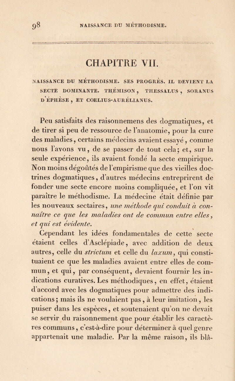 CHAPITRE VIL NAISSANCE DU METHODISME. SES PROGRES. IL DEVIENT LA SECTE DOMINANTE. THEMISON , THESSALUS , SORANUS d’ÉPIIÈSE , ET COELIUS-AURÉLIANUS. Peu satisfaits des raisonnemens des dogmatiques, et de tirer si peu de ressource de l’anatomie, pour la cure des maladies, certains médecins avaient essayé, comme nous l’avons vu, de se passer de tout cela* et, sur la seule expérience, ils avaient fondé la secte empirique. Non moins dégoûtés de l’empirisme que des vieilles doc- trines dogmatiques, d’autres médecins entreprirent de fonder une secte encore moins compliquée, et l’on vit paraître le méthodisme. La médecine était définie par les nouveaux sectaires, une méthode qui conduit a con- naître ce que les maladies ont de commun entre elles, et qui est évidente. Cependant les idées fondamentales de cette secte étaient celles d’Asclépiade, avec addition de deux autres, celle du strictum et celle du laxum, qui consti- tuaient ce que les maladies avaient entre elles de com- mun, et qui, par conséquent, devaient fournir les in- dications curatives. Les méthodiques, en effet, étaient d’accord avec les dogmatiques pour admettre des indi- cations y mais ils ne voulaient pas , à leur imitation , les puiser dans les espèces, et soutenaient qu’on ne devait se servir du raisonnement que pour établir les caractè- res communs, c’est-à-dire pour déterminer à quel genre appartenait une maladie. Par la même raison, ils blâ-