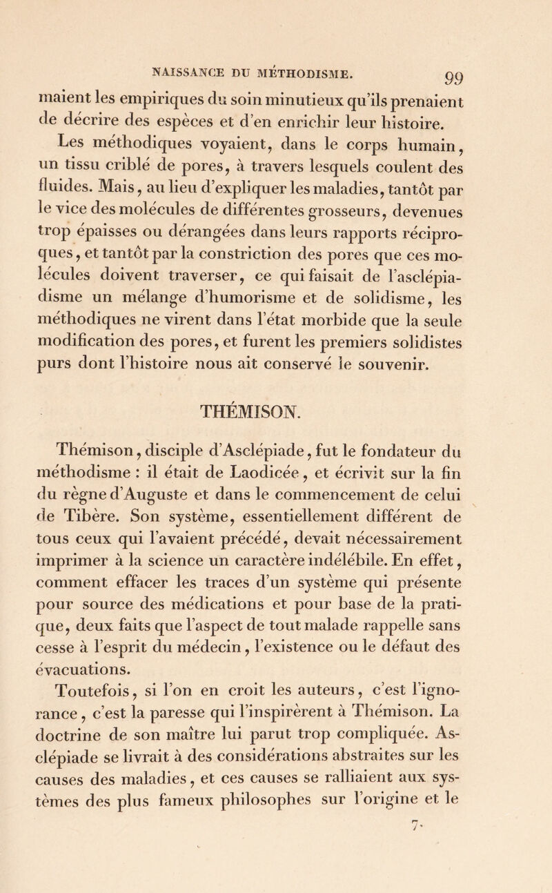 niaient les empiriques du soin minutieux qu’ils prenaient de décrire des espèces et d’en enrichir leur histoire. Les méthodiques voyaient, dans le corps humain, un tissu criblé de pores, à travers lesquels coulent des fluides. Mais, au lieu d’expliquer les maladies, tantôt par le vice des molécules de différentes grosseurs, devenues trop épaisses ou dérangées dans leurs rapports récipro- ques , et tantôt par la constriction des pores que ces mo- lécules doivent traverser, ce qui faisait de l’asclépia- disme un mélange d’humorisme et de solidisme, les méthodiques ne virent dans l’état morbide que la seule modification des pores, et furent les premiers solidistes purs dont l’histoire nous ait conservé le souvenir. THÉMISON. Thémison, disciple d’Asclépiade, fut le fondateur du méthodisme : il était de Laodicée, et écrivit sur la fin du règne d’Auguste et dans le commencement de celui de Tibère. Son système, essentiellement différent de tous ceux qui l’avaient précédé, devait nécessairement imprimer à la science un caractère indélébile. En effet, comment effacer les traces d’un système qui présente pour source des médications et pour base de la prati- que , deux faits que l’aspect de tout malade rappelle sans cesse à l’esprit du médecin, l’existence ou le défaut des évacuations. Toutefois, si l’on en croit les auteurs, c’est l’igno- rance , c’est la paresse qui l’inspirèrent à Thémison. La doctrine de son maître lui parut trop compliquée. As- clépiade se livrait à des considérations abstraites sur les causes des maladies, et ces causes se ralliaient aux sys- tèmes des plus fameux philosophes sur l’origine et le 7*