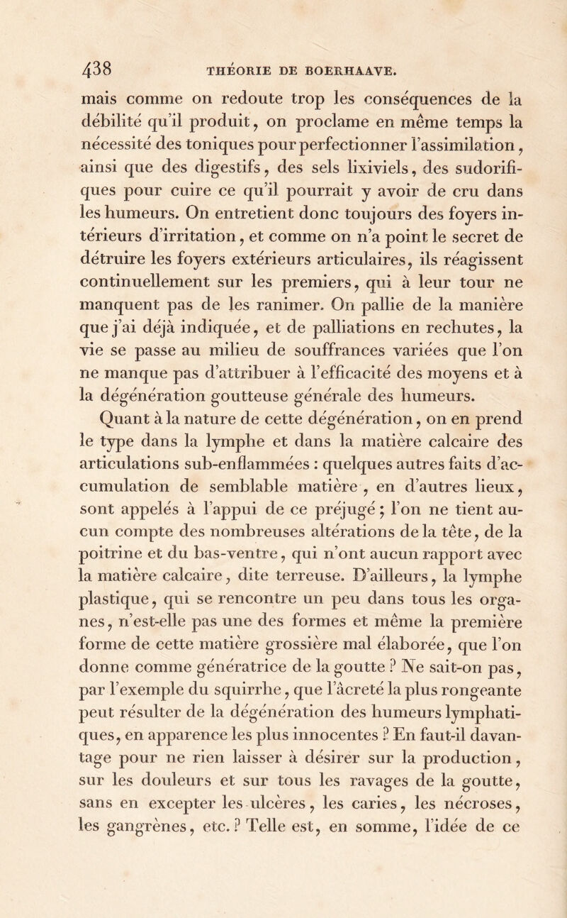 mais comme on redoute trop les conséquences de la débilité qu’il produit , on proclame en même temps la nécessité des toniques pour perfectionner l’assimilation , ainsi que des digestifs , des sels lixiviels, des sudorifi- ques pour cuire ce qu’il pourrait y avoir de cru dans les humeurs. On entretient donc toujours des foyers in- térieurs d’irritation , et comme on n’a point le secret de détruire les foyers extérieurs articulaires, ils réagissent continuellement sur les premiers, qui à leur tour ne manquent pas de les ranimer. On pallie de la manière que j’ai déjà indiquée, et de palliations en rechutes, la vie se passe au milieu de souffrances variées que l’on ne manque pas d’attribuer à l’efficacité des moyens et à la dégénération goutteuse générale des humeurs. Quant à la nature de cette dégénération , on en prend le type dans la lymphe et dans la matière calcaire des articulations sub-enflammées : quelques autres faits d’ac- cumulation de semblable matière , en d’autres lieux , sont appelés à l’appui de ce préjugé ; l’on ne tient au- cun compte des nombreuses altérations de la tête , de la poitrine et du bas-ventre , qui n’ont aucun rapport avec la matière calcaire, dite terreuse. D’ailleurs , la lymphe plastique , qui se rencontre un peu dans tous les orga- nes , n’est-elle pas une des formes et même la première forme de cette matière grossière mal élaborée, que l’on donne comme génératrice de la goutte ? Ne sait-on pas, par l’exemple du squirrhe, que l âcreté la plus rongeante peut résulter de la dégénération des humeurs lymphati- ques, en apparence les plus innocentes P En faut-il davan- tage pour ne rien laisser à désirer sur la production, sur les douleurs et sur tous les ravages de la goutte, sans en excepter les ulcères, les caries, les nécroses, les gangrènes, etc. P Telle est, en somme, l’idée de ce