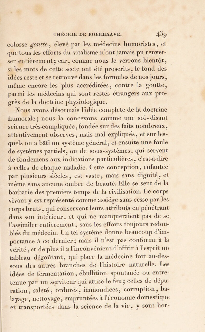 colosse goutte , élevé par les médecins humoristes , et que tous les efforts du vitalisme n’ont jamais pu renver- ser entièrement ; car , comme nous le verrons bientôt , si les mots de cette secte ont été proscrits , le fond des idées reste et se retrouve dans les formules de nos jours, même encore les plus accréditées, contre la goutte, parmi les médecins qui sont restés étrangers aux pro- grès de la doctrine physiologique. Nous avons désormais l’idée complète de la doctrine humorale; nous la concevons comme une soi-disant science très-compliquée, fondée sur des faits nombreux, attentivement observés, mais mal expliqués, et sur les- quels on a bâti un système général, et ensuite une foule de systèmes partiels, ou de sous-systèmes, qui servent de fondemens aux indications particulières, c’est-à-dire à celles de chaque maladie. Cette conception, enfantée par plusieurs siècles, est vaste, mais sans dignité, et même sans aucune ombre de beauté. Elle se sent de la barbarie des premiers temps de la civilisation. Le corps vivant y est représenté comme assiégé sans cesse par les corps bruts, qui conservent leurs attributs en pénétrant dans son intérieur, et qui ne manqueraient pas de se l’assimiler entièrement, sans les efforts toujours redou- blés du médecin. Un tel système donne beaucoup d’im- portance à ce dernier ; mais il n’est pas conforme à la vérité, et de plus il a l’inconvénient d’offrir à l’esprit un tableau dégoûtant, qui place la médecine fort au-des- sous des autres branches de l’histoire naturelle. Les idées de fermentation, ébullition spontanée ou entre- tenue par un serviteur qui attise le feu ; celles de dépu- ration , saleté , ordures, immondices, corruption, ba- layage , nettoyage, empruntées à l’économie domestique et transportées dans la science de la vie, y sont hor-