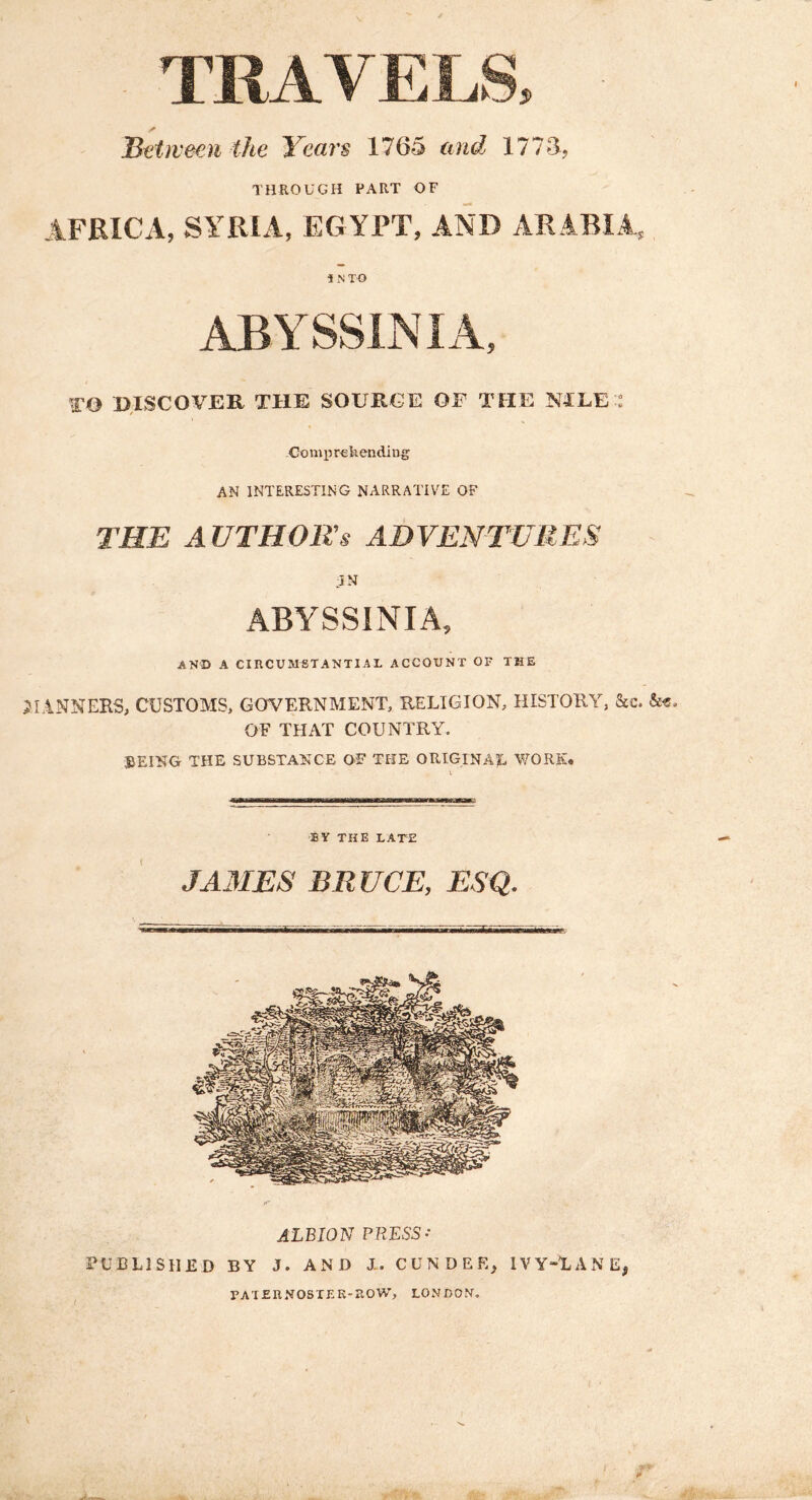 TRAVELS, Sttweeu the Yeai's 1765 and 1778, THROUGH PART OF iFRICA, SYRIA, EGYPT, AND ARABIA, i iN T O TO DISCOVER THE SOURCE OF THE MLE : Gomprekendiug AN INTERESTING NARRATIVE OF THE A UTHOR’s ADVENTURES :JN ABYSSINIA, AND A CIRCUMSTANTIAL ACCOUNT OF THE lANNERS, CUSTOMS, GOVERNMENT, RELIGION, HISTORY, &c. OF THAT COUNTRY. BEING THE SUBSTANCE OF THE ORIGINAL Y^ORK. EY THE LATE JAMES BRUCE, ESQ. ALBION PRESS- PUBLISHED BY J. AND X. CUN DEE, IVY-LANE, patehnoster-row, London,