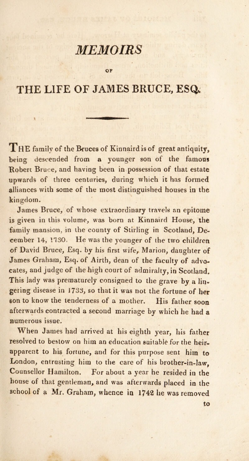 MEMOIRS OF THE LIFE OF JAMES BRUCE, ESQ. The family of the Bruces of Kinnaird is of great antiquity, being descended from a younger son of the famous Robert Bruce, and having been in possession of that estate upwards of three centuries, during which it has formed alliances with some of the most distinguished houses in the kingdom. James Bruce, of whose extraordinary travels an epitome is given in this volume, was born at Kinnaird House, the family mansion, in the county of Stirling in Scotland, De- cember 14, 1130, He was the younger of the two children of David Bruce, Esq. by his first wife, Marion, daughter of James Graham, Esq. of Airth, dean of the faculty of advo- cates, and judge of the high court of admiralty, in Scotland* This lady was prematurely consigned to the grave by a lin- gering disease in J733, so that it was not the fortune of her son to know the tenderness of a mother. His father soon afterwards contracted a second marriage by which he had a nunaerous issue. When James had arrived at his eighth year, his father resolved to bestow on him an education suitable for the heir- apparent to his fortune, and for this purpose sent him to London, entrusting him to the care of his brother-in-law, Counsellor Hamilton. For about a year he resided in the house of that gentleman^ and was afterwards placed in the school of a Mr. Graham, whence in 1742 he was removed to