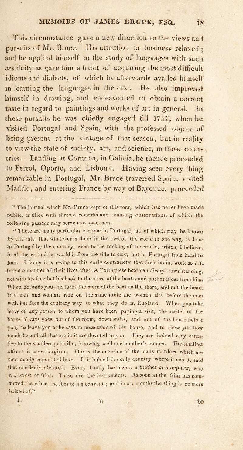 This circumstance gave a new direction to the views and pursuits of Mr. Bruce. His attention to business relaxed ; and he applied himself to the study of languages with such assiduity as gave him a habit of acquiring the most difficult idioms and dialects, of which he afterwards availed himself in learning the languages in the east. He also improved himself in drawing, and endeavoured to obtain a correct taste in regard to paintings and works of art in general. In these pursuits he was chiefly engaged till ]7o7, when he visited Portugal and Spain, with the professed object of being present at the vintage of that season, but in reality to view the state of society, art, and science, in those coun- tries. Landing at Corunna, in Galicia, he thence proceeded to Ferrol, Oporto, and Lisbon*. Having seen every thing remarkable in JPortugal, Mr. Bruce traversed Spain, visited Madrid, and entering France by waj' of Bayonne, proceeded * The journal which Mr. Bruce kept of this tour, which has never been mad® public, is filled with shrew'd remarks and amusing observations, of which the following passage may serve as a specimen i There are many particular customs in Portugal, all of wbicli may be known by this rule, that wdiatever is done in the rest of the world in one way, is done in Portugal by the contrary, even to the rocking of the cradle, Avhich, 1 believe, in all the rest of the world is from the side to side, but in Portugal from head to foot. I fancy it is owing to this early contrariety that their brains work so dif- ferent a manner all their lives after. A Portuguese boatman alwa37s rows standing, not with his face but his back to the stern of the boats, and pushes iiS'oar from him. When he lands you, he turns the stern of the boat to the shore, and not the head. If a man and woman ride on the same mule the woman sits before the man with her face the contrary way to what they do in England. When you take leave of any person to whom yon have been pa^dng a visit, tlie master of llic house always goes out of the room, down stairs, and out of the house before you, to leave you as he says in possession of his house, and to shew you how much he and all that are in it are devoted to you. They are indeed very atten- tive to the smallest punctilio, knowing well one another’s temper. The smallest affront is never forgiven. This is the occasion of the many murders which are continually committed here. It is indeed the only country where it can be said that murder is tolerated. Every family has a sou, a brother or a nephew^, who is a priest or friar. These are the instruments. As soorl as the friar has com- mitted the crime, he Hies to his convent ; and in six months the thing is no more talked of.” . L B t©