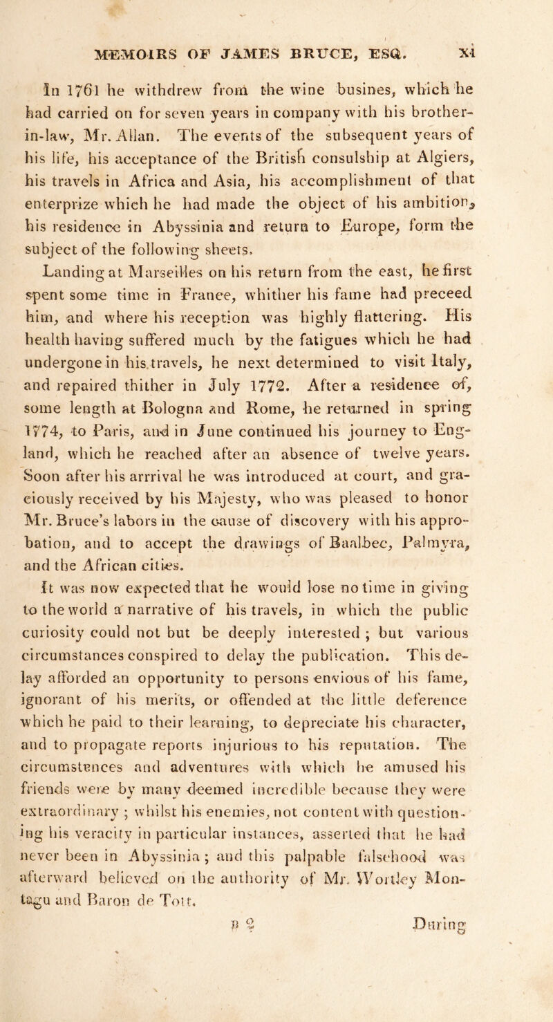 in 1761 he withdrew from the wine biisines, which he had carried on for seven years in company with his brother- in-law, Mr. Allan. The events of the subsequent years of his life, his acceptance of the British consulship at Algiers, his travels in Africa and Asia, his accomplishment of that enterprize which he had made the object of his ambition^ his residence in Abyssinia and return to Europe, form the subject of the following sheers. Landing at Marseiiies on his return from the east, he first spent some time in France, whither his fame had preceed him, and where his reception was highly flattering. His health having suffered much by the fatigues which he had undergone in his travels, he next determined to visit Italy, and repaired thither in July 1772. After a residenee of, some length at Bologna ?aid Rome, he returned in spring 1774, to Paris, and in June continued his journey to Eng- land, which he reached after an absence of twelve years. Soon after his arrrival he was introduced at court, and gra- ciously received by his Maj esty, who was pleased to honor Mr. Bruce’s labors in the c-ause of discovery with his appro- bation, and to accept the drawings of Baalbec, Palmyra, and the African cities. It was now expected that he would lose no time in giving to the world a narrative of his travels, in which the public curiosity could not but be deeply interested ; but various circumstances conspired to delay the publication. This de- lay afforded an opportunity to persons envious of his fame, ignorant of his merits, or offended at the little deference which he paid to their learning, to depreciate his character, and to propagate reports injurious to his reputation. The circumstances and adventures with which he amused his friends were by many deemed Incredible because they were extraordinary ; whilst his enemies, not content with question- ing his veracity in particular instances, asserted tliat he had never been in Abyssinia; and this palpable falsehood was afterward believed on the authority of Mr. Wonky Mon- tagu and Baron de Tou. n 2 Dtirint; ' o