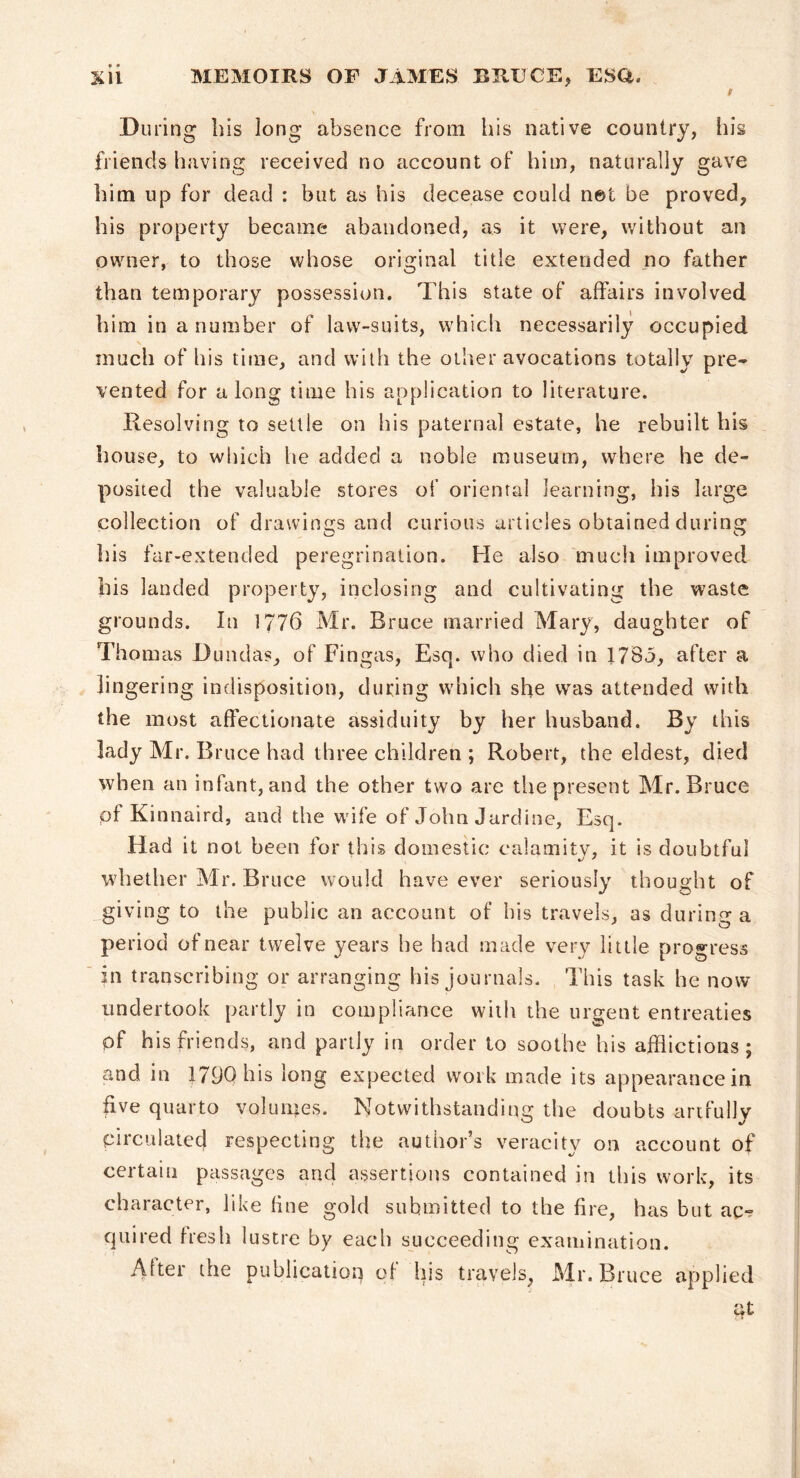 I During his long absence from his native country, hii friends having received no account of him, naturally gave him up for dead : but as his decease could net be proved, his property became abandoned, as it were, without an owner, to those whose original title extended no father than temporary possession. This state of affairs involved him in a number of law-suits, which necessarily occupied much of his time, and with the other avocations totally pre- vented for a long time his application to literature. Resolving to settle on his paternal estate, he rebuilt his house, to which he added a noble museum, where he de- posited the valuable stores of oriental learning, his large collection of drawings and curious articles obtained during his far-extended peregrination. He also much improved his landed property, inclosing and cultivating the waste grounds. In 1776 Mr. Bruce married Mary, daughter of Thom as Dundas, of Fingas, Esq. who died in 178o, after a lingering indisposition, during which she was attended with the most affectionate assiduity by her husband. By this lady Mr. Bruce had three children ; Robert, the eldest, died when an infant, and the other two are the present Mr. Bruce pf Kinnaird, and the wife of John Jardine, Esq. Had it not been for this domestic calamity, it is doubtful whether Mr. Bruce would have ever seriously thought of giving to the public an account of his travels, as during a period of near twelve years he had made very little progress ' in transcribing or arranging his journals. This task he now undertook partly in compliance with the urgent entreaties of his friends, and partly in order to soothe his afflictions; and in 179Qhis long expected work made its appearance in five quarto volumes. Notwithstanding the doubts artfully circulated respecting the author’s veracity on account of certain passages and assertions contained in this work, its character, like fine gold submitted to the fire, has but ac- quired fresh lustre by each succeeding examination. After the publication of his travels, Mr. Bruce applied tit