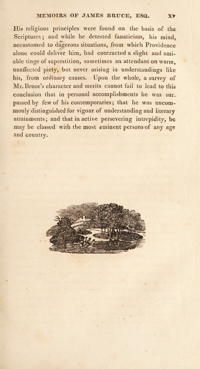 ir MEMOIRS OF JAMES BRUCE, ESQ. XV H is religious principles were found on the'basis of the Scriptures; and while he detested fanaticism, his mind, accustomed to dagerous situations, from which Providence alone could deliver him, bad contracted a slight and ami- able tinge of superstition, sometimes an attendant on warm, unatfected piety, but never arising in understandings like his, from ordinary causes. Upon the whole, a survey of Mr. Bruce’s character and merits cannot fail to lead to this conclusion that in personal accomplishments he was sur- passed by few of his contemporaries; that he was uncom- monly distinguished for vigour of understanding and literary attainments; and that in active persevering intrepidity, he may be elassed with the most eminent persons of any age and country. y*