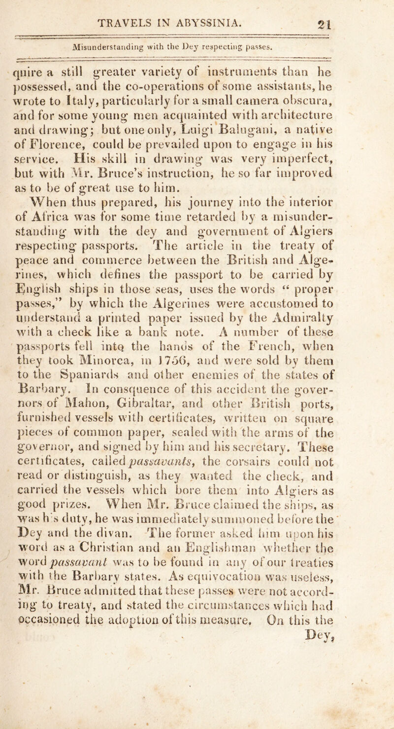 Misunderstanding with the J)ey respecting passes. quire a still greater variety of instruoients than he possessed, and the co-operations of some assistants, he wrote to Italy, particidarly for a small camera obscura, and for some young men acquainted with architecture and drawing; but one only, Luigi Batugani, a native of Florence, could be prevailed upon to engage in his service. His skill in drawing was very imperfect, but with Mr. Bruce’s instruction, he so far improved as to be of great use to him. When thus prepared, his journey into the' interior of Africa was for some tiiue retarded by a inisunder- standiiig* with the dey and government of Algiers respecting passports. The article in the treaty of peace and commerce between the British and Alge^ lines, which defines the passport to be carried by English ships in those seas, uses the words ‘‘ proper passes,” by which the Algerines were accustomed to understanci a printed paper issued by the Admiralty with a check like a bank note. A number of these ' passports fell into the hands of the French, when they took Minorca, in 1756, and were sold by them to the Spaniards and other enemies of the states of Barbary. In consqiience of this accident the gover» nors of Mahon, Gibraltar, and other British ports, furnished vessels with certificates, written on square jiieces of common paper, sealeti witii the arms of the governor, and signed by him and his secretary. These certihcaies, QdJi\ex\ pas^aoants, the corsairs could not read or distinguish, as they vvanted the check, and carried the vessels which bore them into Algiers as good prizes. When Mr. Brace claimed the ships, as was h's duty, he was immediately summoned before the* Hey and the divan. The former asked isim upon his word as a Christian and an Englishman whether the \yo\'d passctvant was to he found in any of our Ireaties with the Barharv states. As equivocation was useless, Mr. B nice admitted that these passes were not accord- ing tb treaty, and stated the circumstances wliicii had occasioned the adoption of this measure. On this the Dey,