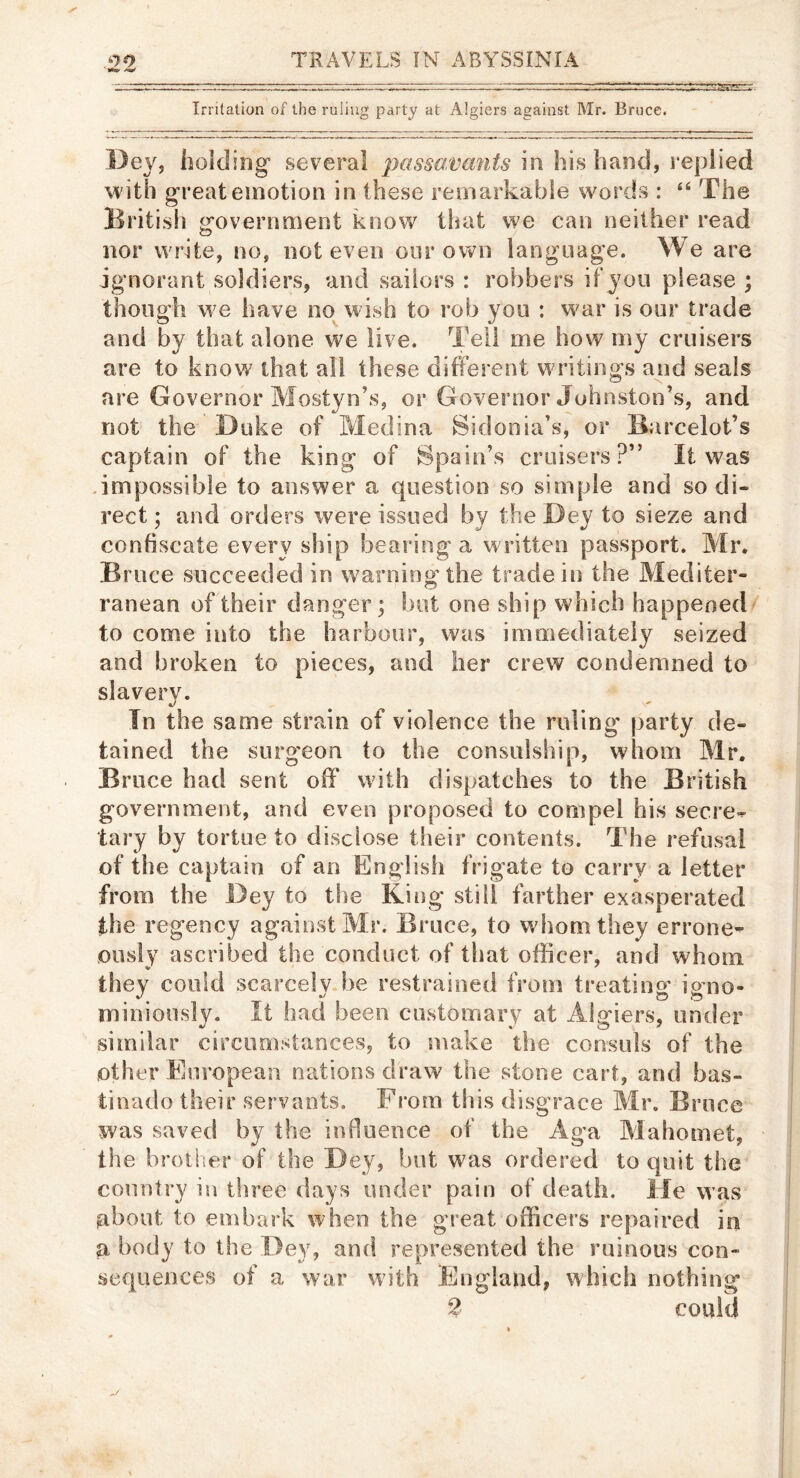 Irritation of the ruling party at Algiers against Mr. Bruce. Dey, holding- several in his band, l eplied with great emotion in these remarkable words : “ The British government know that we can neither read nor write, no, not even oor own language. We are ignorant soldiers, and sailors : robbers if you please ; though w^e have no wish to rob you : war is our trade and by that alone we live. Tell me how my cruisers are to know that all these different writings and seals are Governor Mostyn’s, or Governor Johnston’s, and not the Duke of Medina Sidonia’s, or Barcelot’s captain of the king of Spain’s cruisers?” It was .impossible to answer a question so simple and so di- rect ; and orders were issued by the Dey to sieze and confiscate every ship bearing a written passport. Mr, Bruce succeeded in warning the trade in the Mediter- ranean of their danger; but one ship which happened to come into the harbour, was immediately seized and broken to pieces, and her crew condemned to slavery. In the same strain of violence the ruling* party de- tained the sLirg’eon to the consulship, whom Mr. Brace had sent off with dispatches to the British government, and even proposed to compel his secre-^ tary by tortoe to disclose their contents. The refusal of the captain of an English frigate to carry a letter from the Dey to the King still farther exasperated the regency against Mr. Bruce, to whom they errone-- ously ascribed the conduct of that officer, and whom they could scarcely be restrained from treating igno- miniously. It had been customary at Algiers, under similar circumstances, to make the consuls of the other European nations draw the stone cart, and bas- tinado their servants. From this disgrace Mr. Bruce was saved by the influence of the Aga Mahomet, the brother of the Dey, but was ordered to quit the country in three days under pain of death. He was about to embark when the great officers repaired in a body to the Dey, and represented the ruinous con- sequences of a war with England, which nothing 2 could