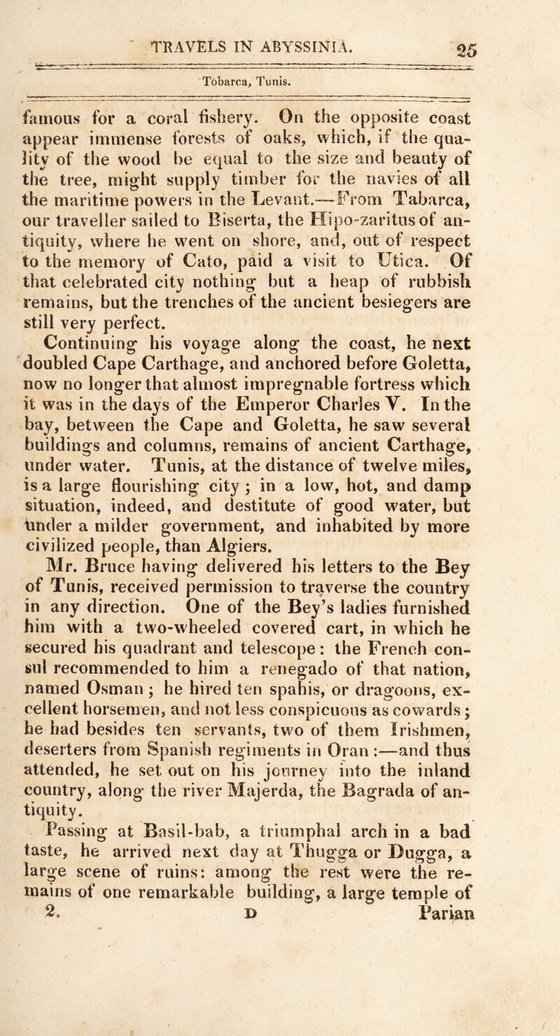 Tobarca, Tunis. famous for a coral fishery. Ou the opposite coast appear immense forests of oaks, which, if the qua- lity of the wood be equal to the size and beauty of the tree, might supply timber for the navies of all the maritime powers in the Levant.—From Tabarca, our traveller sailed to Biserta, the Hipo-zaritus of an- tiquity, where he went on shore, and, out of respect to the memory of Cato, paid a visit to Utica. Of that celebrated citv nothing but a heap of rubbish remains, but the trenches of the ancient besiegers are still very perfect. Continuing his voyage along the coast, he next doubled Cape Carthage, and anchored before Goletta, now no longer that almost impregnable fortress which it was in the days of the Emperor Charles V. In the bay, between the Cape and Goletta, he saw several buildings and columns, remains of ancient Carthage, under water. Tunis, at the distance of twelve miles, is a large flourishing city ; in a low, hot, and damp situation, indeed, and destitute of good water, but tinder a milder government, and inhabited by more civilized people, than Algiers. Mr. Bruce having delivered his letters to the Bey of Tunis, received permission to traverse the country in any direction. One of the Bey’s ladies furnished him with a two-wheeled covered cart, in which he secured his quadrant and telescope: the French con- sul recommended to him a renegado of that nation, named Osman ; he hired ten spahis, or dragoons, ex- cellent horsemen, and not less conspicuous as cowards; he had besides ten servants, two of them Irishmen, deserters from Spanish regiments in Oran :—and thus attended, he set out on his journey into the inland country, along the river Majerda, the Bagrada of an- tiquity. Passing at Basil-bab, a triumphal arch in a bad taste, he arrived next day at Thugga or Dugga, a large scene of ruins: among the rest were the re- mains of one remarkable building, a large temple of 2. B Parian