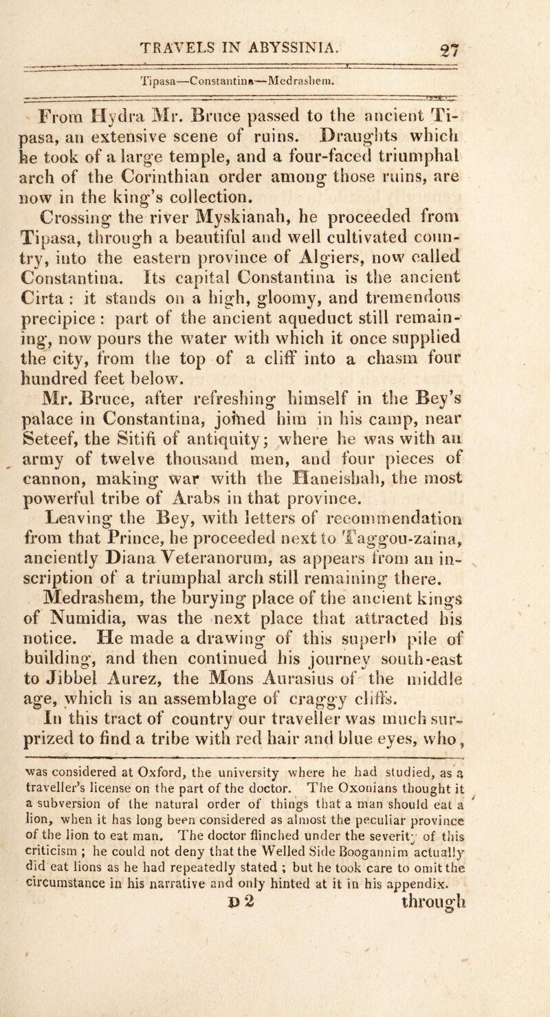 21 Tipasa—ConstantuiR—Medraslieni. From Hydra Mr. Bruce passed to the ancient Ti- pasa, an extensive scene of ruins. Draughts which he took of a large temple, and a four-faced triumphal arch of the Corinthian order among those ruins, are now in the king’s collection. Crossing the river Myskianah, he proceeded from Tipasa, through a beautiful and well cultivated coun- try, into the eastern province of Algiers, now called Constantina. Its capital Constantina is the ancient Cirta ; it stands on a high, gloomy, and tremendous precipice : part of the ancient aqueduct still remain- ing*, now pours the water with which it once supplied the city, from the top of a cliff into a chasm four hundred feet below. Mr. Bruce, after refreshing himself in the Bey’s palace in Constantina, johied him in his camp, near Seteef, the Sitift of antiquity; where he was with an army of twelve thousand men, and four pieces of cannon, making war with the Haneishah, the most powerful tribe of Arabs in that province. Leaving the Bey, with letters of recommendation from that Prince, he proceeded next to Taggou-zaina, anciently Diana Veteranorum, as appears from an in- scription of a triumphal arch still remaining there. Medrashem, the burying place of the ancient kings of Numidia, was the next place that attracted his notice. He made a drawing of this superb pile of building, and then continued his journey south-east to Jibbel Aurez, the Mons Aurasius oh the middle age, which is an assemblage of craggy cliffs. In this tract of country our traveller was much sur- prized to find a tribe with red hair and blue eyes, who, was considered at Oxford, the university where he had studied, as 4 traveller’s license on the part of the doctor. The Oxonians thought it a subversion of the natural order of things that a man should eat a lion, when it has long been considered as almost the peculiar province of the lion to eat man. The doctor flinched under the severity of this criticism ; he could not deny that the Welled Side Boogannim actually did eat lions as he had repeatedly stated ; but he took care to omit the circumstance in his narrative and only hinted at it in his appendix.