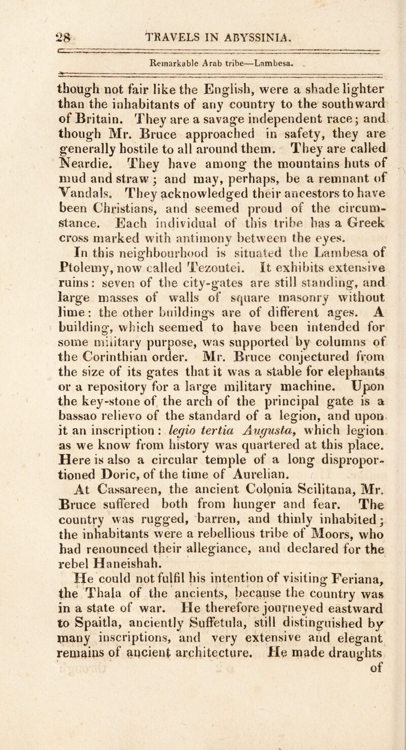 Remarkable Arab tribe—Lambesa. , ■ai .... — though not fair like the English, were a shade lighter than the inhabitants of any country to the southward of Britain. They are a savage independent race; and though Mr. Bruce approached in safety, they are generally hostile to all around them. They are called Neardie. They have among the mountains huts of mud and straw ; and may, perhaps, be a remnant of Vandals. They acknowledged their ancestors to have been Christians, and seemed proud of the circum- stance. Each individual of this tribe has a Greek cross marked with antimony between the eyes. In this neighbourhood is situated the Lambesa of Ptolemy, now called Tezoutei. It exhibits extensive ruins: seven of the city-gates are still standing, and large masses of walls of square masonry without lime: the other buildings are of different ages. A building, which seemed to have been intended for some military purpose, was supported by columns of the Corinthian order. Mr. Bruce conjectured from the size of its gates that it was a stable for elephants or a repository for a large military machine. Upon the key-stone of, the arch of the principal gate is a bassao relievo of the standard of a legion, and upon it an inscription : legio tertia Augusta, which legion as we know from history was quartered at this place. Here is also a circular temple of a long dispropor- tinned Doric, of the time of Aurelian. At Cassareen, the ancient Colonia Scilitana, Mr. Bruce suffered both from hunger and fear. The country was rugged, barren, and thinly inhabited; the inhabitants were a rebellious tribe of Moors, who had renounced their allegiance, and declared for the rebel Hnneishah. He could not fulfil his intention of visiting Feriana, the Thala of the ancient^, because the country was in a st^te of war. He therefore journeyed eastward to Spaitla, anciently Suffetula, still distinguished by many inscriptions, and very extensive and elegant remains of ancient architecture. He naade draughts of