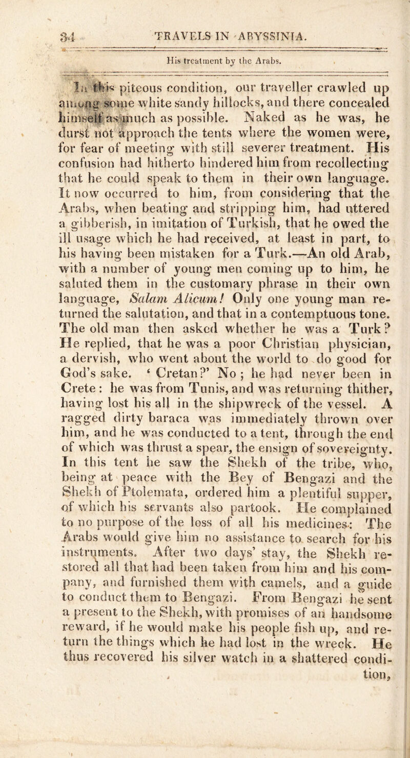 His treatment by the Arabs. In piteous condition^ our traveller crawled up aiiiu|g souie white sandy hillocks, and there concealed hinise|ias^piiich as possible. Naked as he was, he durst not approach tlte tents where the women were, for fear of meeting with still severer treatment. His confusion had hitherto hindered him from recollecting that he could speak to them in their own language. It now occurred to him, from considering that the Arabs, when beating and stripping him, had uttered a gibberish, in imitation of Turkish, that he owed the ill usage which he had received, at least in part, to his having been mistaken for a Turk.—An old Arab, with a number of young men coming up to him, he saluted them in the customary phrase in their own language, Salam Alicum! Only one young’ man re- t!irned the salutation, and that in a contemptuous tone. The old man then asked whether he was a Turk ? He replied, that he was a poor Christian physician, a dervish, who went about the world to do good for God’s sake. ‘ Cretan?’ No; he had never been in Crete : he w as from Tunis, and w as returning thither, having lost his alj in tlie shipwreck of the vessel. A ragged dirty baraca was immediately thrown over him, and he was conducted to a tent, through the end of which was thrust a spear, the ensign of sovereignty. In this tent he saw the Shekh of the tribe, who, being at peace with the Bey of Bengazi and the Shekh of Ptolemata, ordered him a plentiful supper, of which his servants also partook. He complained to no purpose of the loss of all his medicioes«: The Arabs would give him no assistance to search for his instruments. After two days’ stay, the Shekh re- store(i all that had been taken from Lbii and his com- pany, and furnished them with camels, and a guide to conduct them to Bengazi. From Bengazi he sent a present to the Shekh, with promises of an handsome rew ard, if he would make his people fish up, and re- turn the things which he had lost in the wreck. He thus recovered his silver watch in a shattered condi- . tion.