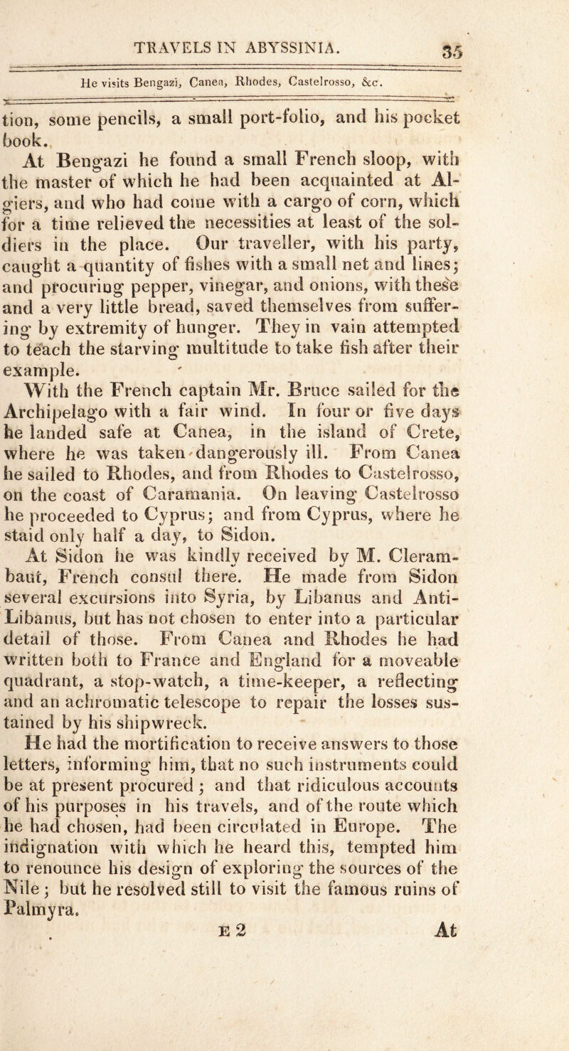 S5 He visits Bengazi, Canea, Rhodes, Castelrosso, &c. tion, some pencils, a small port-folio, and his pocket hook.. At Bengazi he found a small French sloop, with the master of which he had been acquainted at Al- giers, and who had come with a cargo of corn, which tor a time relieved the necessities at least of the sol- diers in the place. Our traveller, with his party, caught a quantity of fishes with a small net and lines; and procuring pepper, vinegar, and onions, with these and a very little bread, saved themselves from suiFer- ing by extremity of hunger. They in vain attempted to teach the starving multitude to take fish after their example. With the French captain Mr. Bruce sailed for the Archipelago with a fair wind. In four or five days he landed safe at Canea-, in the island of Crete, where he was taken dangerously ill.' From Canea he sailed to Rhodes, and from Rhodes to Castelrosso, on the coast of Caramania. On leaving Castelrosso he proceeded to Cyprus; and from Cyprus, where he staid only half a day, to Sidon. At Sidon lie was kindly received by M. Cleram- baut, French consul there. He made from Sidon several excursions into Syria, by Li ban us and Anti- Libanus, but has not chosen to enter into a particular detail of those. From Canea and Rhodes he had written both to France and England for a moveable quadrant, a stop-watch, a time-keeper, a reflecting and an achromatic telescope to repair the losses sus- tained by his shipwreck. He had the mortification to receive answers to those letters, informing him, that no such instruments could be at present procured ; and that ridiculous accounts of his purposes in his travels, and of the route which he had chosen, had been circulated in Europe. The indignation with which he heard this, tempted him to renounce his design of exploring the sources of the Nile ; but he resolved still to visit the famous ruins of l^almyra.