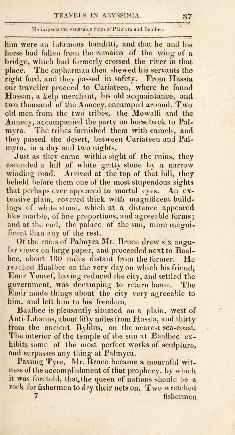 / He inspects the venerable ruins of Palmyra and Baalbec. J him were an infainoiis banditti, and that he and his horse had fallen from the remains of the wing of a bridge, which had formerly crossed the river in that place. The capharman then shewed his servants the right ford, and they passed in safety. From Hassia our traveller proceed to Cariateen, where he found Hassan, a kelp merchant, his old acquaintance, and two thousand of the Annecy, encamped around. Two old men from the two tribes, the Mowalli and the Annecy, accompanied the party on horseback to Pal- myra. The tribes furnished them with camels, and they passed the desert, between Cariateen and Pal- myra, in a day and two nights. Just as they came within sight of the ruins, they ascended a hill ,of white gritty stone by a narrow winding road. Arrived at the top of that hill, they beheld before them one of the most stupendous sights that perhaps ever appeared to mortal eyes. An ex- tensive plain, covered thick with magnificent build- ings of white stone, which at a distance appeared like marble, of fine proportions, and agreeable forms; and at the end, the palace of the sun, more magni- ficent than any of the rest. Of the ruins of Palmyra Mr. Bruce drew six angu- lar views on large paper, and proceeded next to Baal- bec, about 130 miles distant from the former. He reached Baalbec on the very day on which his friend, Emir Yousef, having reduced the city, and settled the government, was decamping to return home. The Emir made things about the city very agreeable to him, and left him to his freedom. Baalbec is pleasantly situated on a plain, west of Anti-Libanus, about fifty miles from Hassia, and thirty from the ancient Bvblus, on the nearest sea-coast. The interior of the temple of the sun at Baalbec ex- hibits some of the most perfect works of sculpture, and surpasses any thing at Palmyra. Passing Tyre, Mr. Bruce became a mournful wit- ness of the accomplishment of that prophecy, by which it was foretold, thatthe queen of nations should be a rock for fishermen to dry their nets on. Two wretched