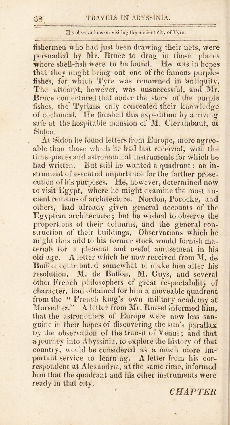 \ His observations on visiting the ancient city ot'lVre. fishermen who had just been drawing their nets, were persuaded by Mr. Bruce to drag in those places where sheil-fish were to be found. He v^as in hopes that they might bring out one of the famous purple- fishes, for which Tyre w^as renowned in 'antiquity. The attempt, however, was unsuccessful, and Mr. Bruce conjectured that upder the story of the purple fishes, the Tyrians only concealed their knowledge of cochineal. He finished this expedition by arriving safe at the hospitable mansion of M. Clerambaut, at 8idon. At Sidon he found letters from Europe, more agree- able than those which he had Ic.st received, with the time-pieces and astronomical instruments for wdiich be had written. But still he wanted a quadrant: an in- strument of essential importance for the farther prose- cution of his purposes. He, however, determined now to visit Egypt, where tie migiit examine the most an- cient remains of architecture. Nordon, Pococke, and others, had already given general accounts of the Egyptian architecture ; but he wished to observe the proportions of their columns, and the general con- struction of their buildings, Observations which he inight thus add to his former stock would furnish ma- terials for a pleasant and useful amusement in his old age. A letter which he now received from M. de Bufibn contributed somewhat to make him alter his resolution. M. de Bulfon, M. Guys, and several other French philosophers of great respectability of character, had obtained for him a moveable quadrant from the “ French king’s own military academy at Blarseiiles.” A letter from Mr. Russel informed him, that the astronomers of Europe were now less san- guine in their hopes of discovering the sun’s parallax by the observation of the transit of Venus; and that a journey into Abyssinia, to explore the liistory of that country, would be considered as a much more im- portant service to learning. A letter from his cor- respondent at Alexandria, at the same time, informed him that the quadrant and his oilier instruments were ready in that city. CHAPTER