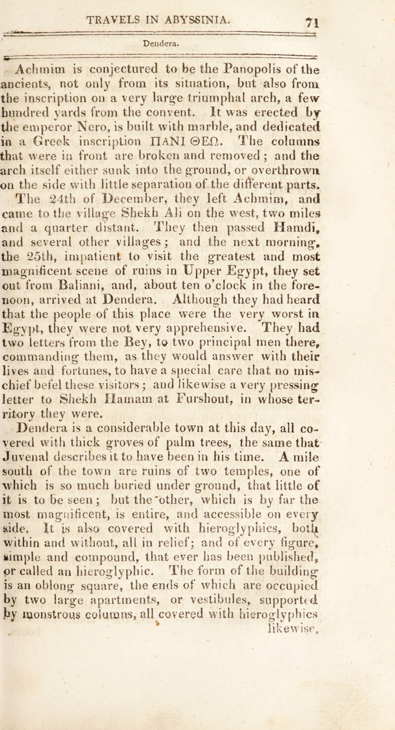 Dendera. Achmim is conjectured to be the Panopolis of the ancients, not only from its situation, but also from the inscription on a very larg-e triumphal arch, a few hundred yards from the convent. It was erected byf the emperor Nero, is built with marble, and dedicated in a Greek inscription HANI ©Ef2. The columns that were in front are broken and removed ; and the arch itself either sunk into the oTound, or overthrown on the side with little separation okthe different parts. The 24th of December, they left Achmim, and came to the village Shekh Ali on the w'est, two miles and a quarter distant. They then passed Hamdi, and several other villages; and the next morning, the 25th, impatient to visit the greatest and most magnificent scene of ruins in Upper Egypt, they set out from Baliani, and, about ten o’clock in the fore- noon, arrived at Dendera. Although they had heard that the people of this place were the very worst in Egypt, they were not very apprehensive. They had. two letters from the Bey, to two principal men there, commanding them, as they wmuld answer with their lives and fortunes, to have a special care that no mis- chief befel these visitors ; and likewise a very pressing letter to Shekh Ilamam at Furshout, in whose ter- ritory they were. Dendera is a considerable town at this day, all co- vered with thick groves of palm trees, the same that Juvenal describes it to have been in his time. A mile south of the town are ruins of two temples, one of which is so much buried under ground, that little of it is to be seen ; but the other, which is by far the most magnificent, is entire, and accessible on every side. It is also covered with hieroglyphics, botfi wfithin and without, all in relief; and of every figure, simple and compound, that ever has been published, or called an hieroglyphic. The form of the building is an oblong square, the ends of whicfi are occupied by two large apartments, or vestibules, supported Jiv monstrous columns, all covered with hieroglyphics ^ likewise.