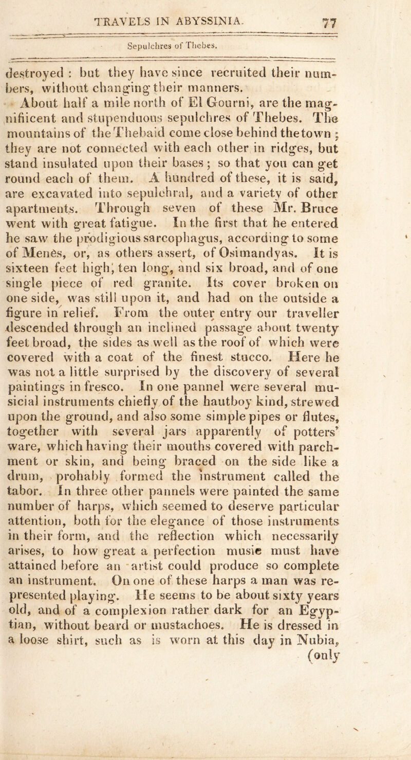 Sepulchres of Thebes. destroyed : but they have since recruited their num- bers, without changing their manners. About half a mile north of El Goiirni, are the mag- ,nifiicent and stupenduous sepulchres of Thebes. The mountains of theThebaid come close behind the town ; they are not connected with each other in ridges, but stand insulated upon their bases; so that you can get round each of them. A hundred of these, it is said, are excavated into sepulchral, and a variety of other apartments. Through seven of these Mr. Bruce went with great fatigue. In the first that he entered he saw the prodigious sarcophagus, according to some of MenOs, or, as others assert, of Osimandyas. It is sixteen feet high; ten long, and six broad, and of one single piece of red granite. Its cover broken on one side, was still upon it, and had on the outside a figure in relief. From the outer entry our traveller descended through an inclined passage about twenty^ feet broad, the sides as well as the roof of which were covered with a coat of the finest stucco. Here he was not a little surprised by the discovery of several paintings in fresco. In one pannel were several mu- sicial instruments chiefly of the hautboy kind, strewed upon the ground, and also some simple pipes or flutes, together with several jars apparently of potters’ ware, which having their mouths covered with parch- ment or skin, and being braced -on the side like a drum, probably formed the instrument called the tabor, in three other panneis were painted the same number of harps, which seemed to deserve particular attention, both for the elegance of those instruments in their form, and the reflection which necessarily arises, to how great a perfection music must have attained before an artist could produce so complete an instrument. On one of these harps a man was re- presented playing, lie seems to be about sixty years old, and of a complexion rather dark for an Egyp- tian, without beard or mustachoes. He is dressed in a loose shirt, such as is worn at this day in Nubia,