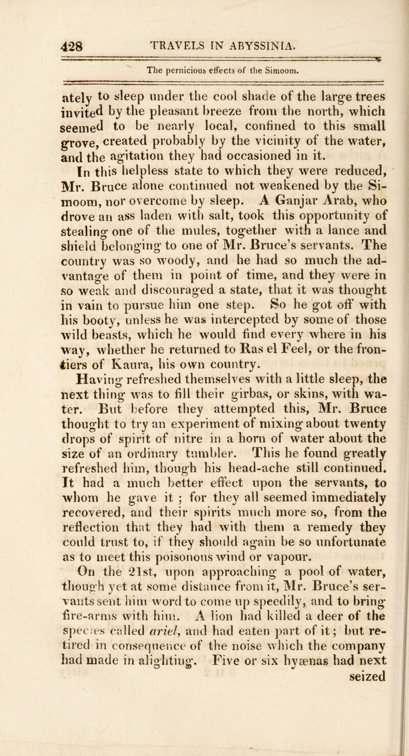 > The pernicious effects of the Simoonj. 35 ately to sleep under the cool shade of the larg’e trees invited hy the pleasant breeze from the north, which seemed to be nearly local, confined to this small grove, created probably by the vicinity of the water, and the agitation they had occasioned in it. In this helpless state to which they were reduced, Mr. Bruce alone continued not weakened by the Si- moom, nor overcome by sleep. A Ganjar Arab, who drove an ass laden with salt, took this opportunity of stealing one of the mules, together with a lance and shield belonging to one of Mr. Bruce’s servants. The country was so woody, and he had so much the ad- vantage of them in point of time, and they were in so weak and discouraged a state, that it was thought in vain to pursue him one step. So he got off with his booty, unless he was intercepted by some of those wild beasts, which he would find every where in his way, whether he returned to Bas el Feel, or the fron- tiers of Kaura, his own country. Having refreshed themselves with a little sleep, the next thing was to fill their girbas, or skins, with wa- ter. But before they attempted this, Mr. Bruce thought to try an experiment of mixing about twenty drops of spirit of nitre in a horn of water about the size of an ordinary tumbler. This he found greatly refreshed him, though his head-ache still continued. It had a much better effect upon the servants, to whom he gave it ; for they all seemed immediately recovered, and their spirits much more so, from the reflection that they had with them a remedy they could trust to, if they should again be so unfortunate as to meet this poisonous wind or vapour. On the •21st, upon approaching a pool of water, though yet at some distance from it, Mr. Bruce’s ser- vants sent him word to come up speedily, and to bring hre-ai ms with him. A lion had killed a deer of the species called ciriel, and had eaten part of it; but re- tired in consequence of the noise wliich the company had made in alighting-. Five or six hyaenas had next seized f-i i ) I, £ E