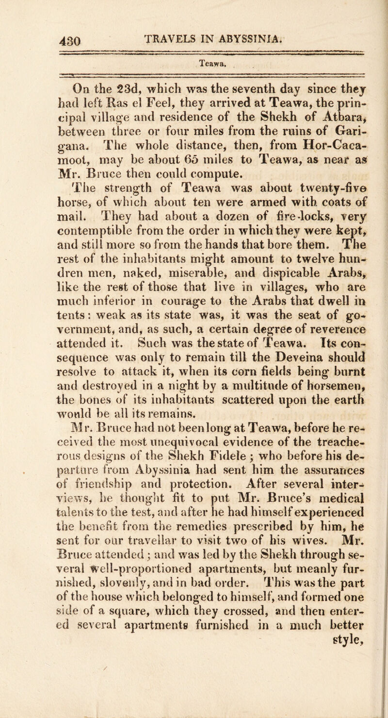 Teawa. On the 23d, which was the seventh day since they had left Ras el Feel, they arrived at Teawa, the prin- cipal village and residence of the Shekh of Atbara, between three or four miles from the ruins of Gari- gana. The whole distance, then, from Hor-Gaca- moot, may be about 65 miles to Teawa, as near as Mr. B nice then could compute. The strength of Teawa was about twenty-five hoi •se, of which about ten were armed with coats of mail. They had about a dozen of fire docks, very contemptible from the order in which they were kept, and still more so from the hands that bore them. The rest of the inhabitants might amount to twelve hun- dren men, naked, miserable, and dispicable Arabs, like the rest of those that live in villages, who are much inferior in courage to the Arabs that dwell in tents: weak as its state was, it was the seat of go- vernment, and, as such, a certain degree of reverence attended it. Such was the state of Teawa. Its con- sequence was only to remain till the Deveina should resolve to attack it, when its corn fields being burnt and destroyed in a night by a multitude of horsemen, the bones of its inhabitants scattered upon the earth w^ould be all its remains. Mr. Bruce had not been long at Teawa, before he re- ceived the most unequivocal evidence of the treache- rous designs of the Shekh Fidele ; who before his de- parture from Abyssinia had sent him the assurances of friendship and protection. After several inter- views, he thought fit to put Mr. Bruce's medical talents to the test, and after he had himself experienced the benefit from the remedies prescribed by him, he sent for our traveliar to visit two of bis wives. Mr. Bruce attended ; and w^as led by the Shekh through se- veral Well-proportioned apartments, but meanly fur- nished, slovenly, and in bad order. This was the part of the house which belonged to himself, and formed one side of a square, which they crossed, and then enter- ed several apartments furnished in a much better style.