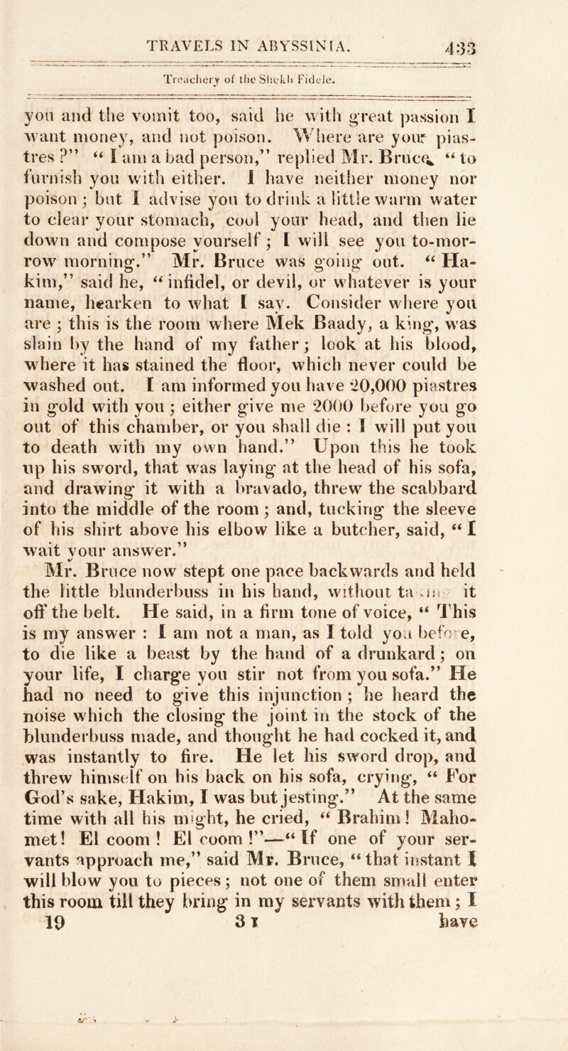 Treachery of llieSliekli Fideie. yon and the vomit too, said he with great passion I want money, and not poison. Where are your pias- tres ?” “ I am a bad person,” replied Mr. Bruce^ to furnish you wit!i either. 1 leave neitlier money nor poison; but I advise you to drink a little warm water to clear your stomach, cool your head, and then lie down and compose yourself; I will see you to-mor- row morning.” Mr. Bruce was going out. ‘‘ Ha- kim,” said he, ^Mnfidel, or devil, or whatever is your name, hearken to what [ say. Consider where you are ; this is the room where Mek Baady, a king, was slain by the hand of my father; look at his blood, where it has stained the floor, which never could be washed out. I am informed you have *20,000 piastres in gold with you ; either give me 2000 before you go out of this chamber, or you shall die : 1 will put you to death with my own hand.” Upon this he took up his sword, that was laying at the head of his sofa, and drawing it with a bravado, threw^ the scabbard into the middle of the room; and, tucking the sleeve of his shirt above his elbow like a butcher, said, ‘‘ I wait vour answer.” Mr. Bruce now stept one pace backwards and held the little blunderbuss in his hand, without ta vjjs it off the belt. He said, in a firm tone of voice, “ This is my answer : 1 am not a man, as I told you befo e, to die like a beast by the hand of a drunkard; on your life, I charge you stir not from you sofa.” He had no need to give this injunction ; he heard the noise w hich the closing the joint in the stock of the hlunderbuss made, and thought he had cocked it, and was instantly to fire. He let his sword drop, and threw himself on his back on his sofa, crying, “ For God’s sake, Hakim, I was but jesting.” At the same time with all his might, he cried, “ Brahim! Maho- met! El coom ! El room !”—“If one of your ser- vants approach me,” said Mr. Bruce, “ that instant I will blow you to pieces; not one of them small enter this room till they bring in ray servants witli them; I 19 Sr