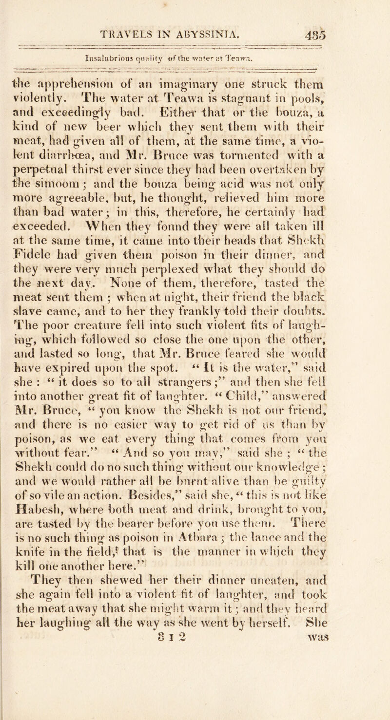 Insalubrious qualify of the wafer ;;t Teawn. the apprehension of an imaginary one struck them violently. The water at Teawa is stagnant in pools, and exceedint^lv bad. Eithei that or tlie bouza, a kind of new beer wlhcli they sent them with their meat, had given all of them, at the same time, a vio- lent diarrheea, and Mr. Brace was tormented w ith a perpetual thirst ever since they had been overtaken by the simoom; and the bonza being acid was not only more agreeable, but, he thought, relieved him more than bad w^ater; in this, therefore, he certainly had exceeded. When they found they were all taken ill at the same time, it came into their heads that Shekh Fidele had given them poison in their dinner, and they were very innch perplexed w'hat they should do the next day. None of them, therefore, tasted the meat sent them ; when at night, their friend the black slave came, and to her they frankly told their doubts. The poor creature fell into such violent fits of laugh- ing, which followed so close the one upon the other, and lasted so long’, that Mr. Bruce feared she would have expired upon the spot. It is the water,” said she : ‘‘ it does so to all strangersand then she fell into another great fit of laughter. “ Chikl,” answered Mr. Bruce, “ you kuow^ the Shekh is not our friend, and there is no easier way to get rid of us than by poison, as w^e eat every thing that comes fi^om you without fear.” “ And so you may,” said she ; the Shekh could do no such thin«f without our knowledge ; and we would rather all be burnt alive than be guilty of so vile an action. Besides,” said she, this is not like Habesh, w^here both meat and drink, ij»rought to you, are tasted by the bearer before you use them. There is no such thing as poison in Atbara ; the lance and the knife in the field,t that is the manner in which they kill one another here.” They then shewed her their dinner uneaten, and she again fell into a violent fit of laughter, and took the meat away that she might warm it; and they heard her laughing all tlie way as she went by berseif. She was T 9 o 1 ^