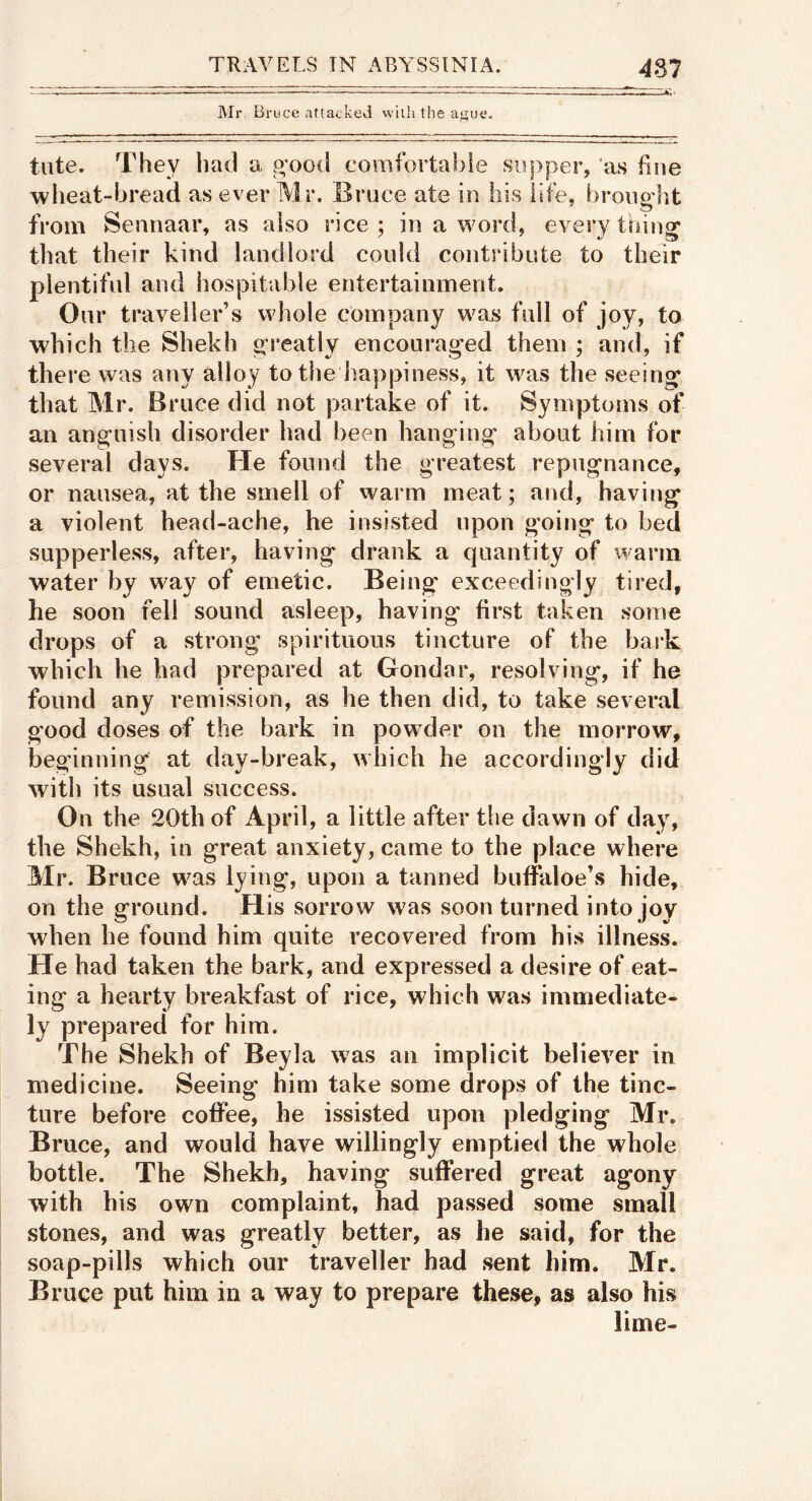 ]Mr Bruce attacked with the at;ue. tute. They had a p;ootl corafortabie supper, ‘as fine wheat-bread as ever IVIr. Bruce ate in his life, broiig'ht from Sennaar, as also rice; in a word, everything that their kind landlord could contribute to their plentiful and hospitable entertainment. Our traveller’s whole company wajs full of joy, to which the Shekh greatly encouraged them ; and, if there was any alloy to the liappiness, it was the seeing* that Mr. Bruce did not partake of it. Symptoms of an anguish disorder had been hanging about him for several days. He found the greatest repugnance, or nausea, at the smell of warm meat; and, having a violent head-ache, he insisted upon going to bed supperless, after, having drank a quantity of warm water by way of emetic. Being exceedingly tired, he soon fell sound asleep, having first taken some drops of a strong spirituous tincture of the bark which he had prepared at Gondar, resolving, if he found any remission, as he then did, to take several good doses of the bark in powder on the morrow, beginning at day-break, which he accordingly did with its usual success. On the 20th of April, a little after the dawn of day, the Shekh, in great anxiety, came to the place where Mr. Bruce was lying, upon a tanned buffaloe’s hide, on the ground. His sorrow was soon turned into joy when he found him quite recovered from his illness. He had taken the bark, and expressed a desire of eat- ing a hearty breakfast of rice, which was immediate- ly prepared for him. The Shekh of Beyla was an implicit believer in medicine. Seeing him take some drops of the tinc- ture before coffee, he issisted upon pledging Mr. Bruce, and would have willingly emptied the whole bottle. The Shekh, having suffered great agony with his own complaint, had passed some small stones, and was greatly better, as he said, for the soap-pills which our traveller had sent him. Mr. Bruce put him in a way to prepare these, as also his lime-