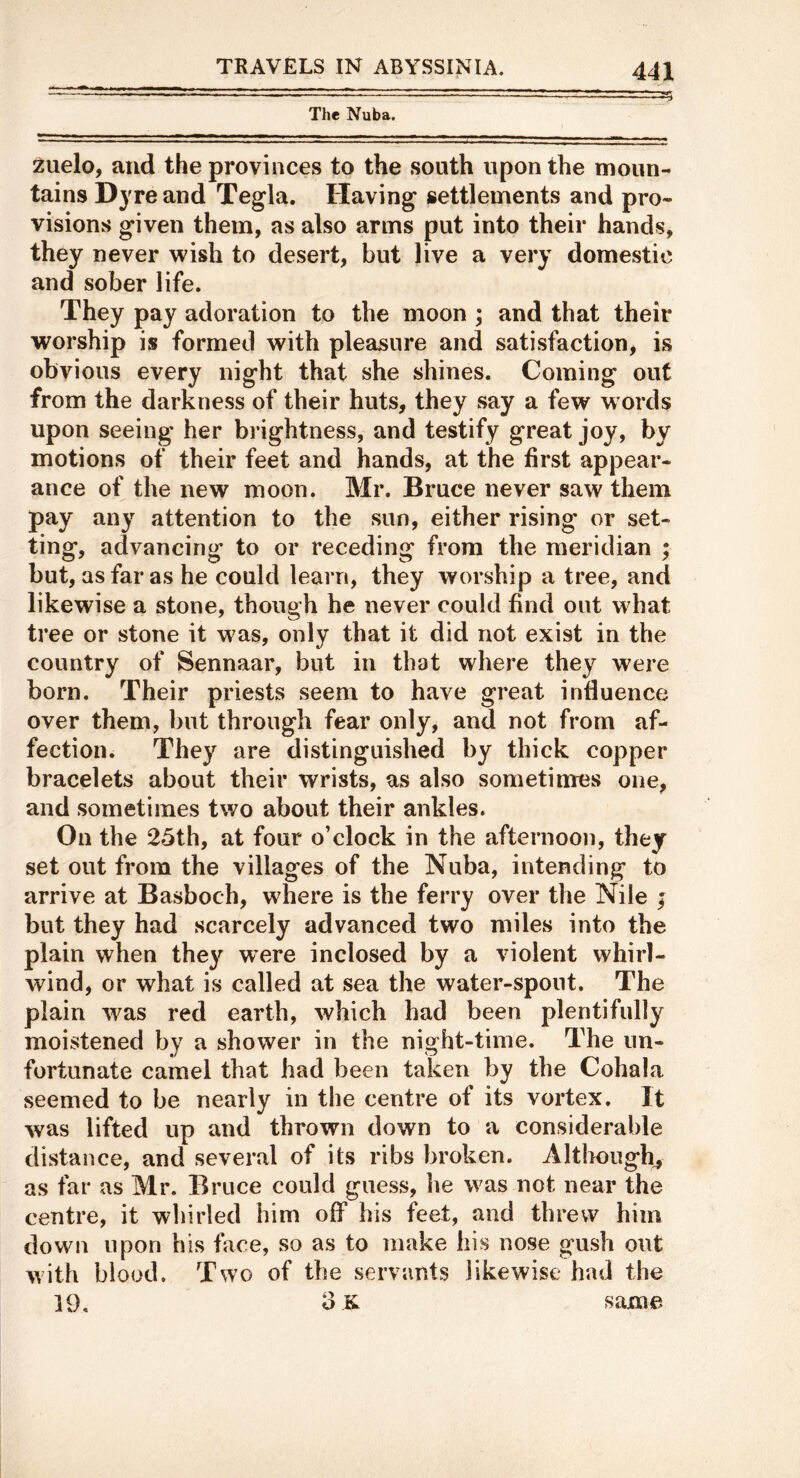 The Nuba. 2uelo, and the provinces to the south upon the moun- tains Dyre and Tegla. Having settlements and pro- visions given them, as also arms put into their hands, they never wish to desert, but live a very domestic and sober life. They pay adoration to the moon ; and that their worship is formed with pleasure and satisfaction, is obvious every night that she shines. Coming out from the darkness of their huts, they say a few w ords upon seeing her brightness, and testify great joy, by motions of their feet and hands, at the first appear- ance of the new moon. Mr. Bruce never saw them pay any attention to the sun, either rising or set- ting, advancing to or receding from the meridian ; but, as far as he could learn, they worship a tree, and likewise a stone, though he never could find out what tree or stone it was, only that it did not exist in the country of Sennaar, but in that where they were born. Their priests seem to have great influence over them, but through fear only, and not from af- fection. They are distinguished by thick copper bracelets about their wrists, as also sometimes one, and sometimes two about their ankles. On the 25th, at four o’clock in the afternoon, they set out from the villages of the Nuba, intending to arrive at Basboch, where is the ferry over the Nile ; but they had scarcely advanced two miles into the plain when they were inclosed by a violent whirl- wind, or what is called at sea the water-spout. The plain was red earth, which had been plentifully moistened by a shower in the night-time. The un- fortunate camel that had been taken by the Cohala seemed to be nearly in the centre of its vortex. It was lifted up and thrown down to a considerable distance, and several of its ribs broken. Altlmugh^ as far as Mr. Bruce could guess, he was not near the centre, it whirled him off his feet, and threw him down upon his face, so as to make his nose gush out with blood. Two of the servants likewise had the 19, oK same